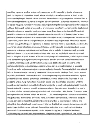 constituie nu numai actul de sesizare al organelor de urmărire penală, ci şi actul prin care se
pretinde tragerea la răspundere penală a infractorului şi punerea în mişcare a acţiunii penale.
Introducerea plângerii de către partea vătămată nu declanşează acţiunea penală, dar reprezintă o
condiţie indispensabilă a punerii ei în mişcare de către procuror – plângerea prealabilă nu constituie
un act de inculpare. Punerea în mişcare a acţiunii penale împotriva unei persoane conferă acesteia
calitatea de inculpat, calitate procesuală ce are rezonanţe specifice în compartimentul drepturilor şi
obligaţiilor din cadrul raportului juridic procesual penal. Exercitarea acţiunii penale-Momentului
punerii în mişcare a acţiunii penale îi succede momentul exercitării ei. Prin exercitarea acţiunii
penale se înţelege susţinerea ei în vederea realizării tragerii la răspundere penală a inculpatului sau
a persoanei juridice care a săvârşit infracţiuni. Exercitarea acţiunii penale se înfăptuieşte de acei
subiecţi, care, potrivit legii, pot reprezenta în această activitate statul ca subiect activ al acţiunii. Un
asemenea subiect oficial este procurorul. În faza de urmărire penală, exercitarea acţiunii penale
presupune strângerea, administrarea şi verificarea tuturor probelor în baza cărora să se poată
decide trimiterea în judecată sau eventual, dacă este cazul, da o soluţie de neurmărire care să
ducă la stingerea acţiunii. Această activitate se înfăptuieşte sub conducerea judiciară a procurorului
care realizează supravegherea urmăririi penale sau de către procuror, când acesta efectuează
personal urmărirea penală. La sfârşitul urmăririi penale, dacă este cazul, procurorul emite
rechizitoriul şi trimite pe inculpat sau persoana juridică care a săvârşit infracţiuni în judecată,
îndeplinind astfel un important act de promovare al acţiunii penale. Persoana juridică este asistată
la îndeplinirea actelor procesuale şi procedurale de reprezentatul său legal. Dacă pentru aceeaşi
faptă sau pentru fapte conexe s-a început urmărirea penală şi împotriva reprezentantului legal al
persoanei juridice, aceasta îşi numeşte un mandatar pentru a o reprezenta. În ipoteza în care
persoana juridică nu îşi numeşte un mandatar, acesta este desemnat de organul de urmărire
penală sau de instanţa de judecată din rândul practicienilor în insolvenţă, autorizaţi potrivit legii. În
faza de judecată, procurorul exercită acţiunea penală prin diversele cereri şi concluzii pe care le
formulează în faţa instanţei: prin susţinerea învinuirii, prin folosirea căilor de atac. Procurorul poate
renunţa la învinuire punând, potrivit art. 316 alin. 3 Cod procedură penală – concluzii de achitare a
inculpatului sau de încetare a procesului penal. Aceasta nu echivalează cu o revocare a acţiunii
penale, care este indisponibilă, constituind numai o renunţare la exercitarea ei, instanţa fiind
obligată să dea soluţia legală ce se impune, indiferent de atitudinea procurorului. Acţiunea penală
poate fi exercitată de partea vătămată, în condiţiuni particulare şi cu o rază mai restrânsă de
posibilităţi, în cauzele la care acţiunea penală se pune în mişcare la plângerea prealabilă.
Activitatea părţii vătămate este amplificată sau complinită de cea a procurorului, care practic



                                                                                              125
 