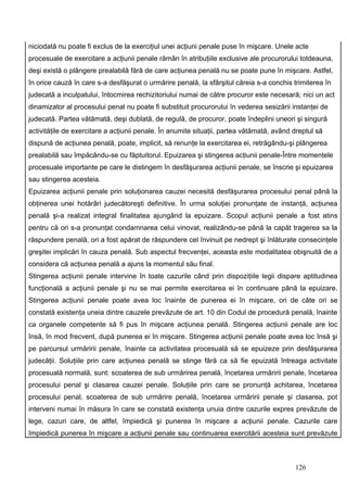 niciodată nu poate fi exclus de la exerciţiul unei acţiuni penale puse în mişcare. Unele acte
procesuale de exercitare a acţiunii penale rămân în atribuţiile exclusive ale procurorului totdeauna,
deşi există o plângere prealabilă fără de care acţiunea penală nu se poate pune în mişcare. Astfel,
în orice cauză în care s-a desfăşurat o urmărire penală, la sfârşitul căreia s-a conchis trimiterea în
judecată a inculpatului, întocmirea rechizitoriului numai de către procuror este necesară; nici un act
dinamizator al procesului penal nu poate fi substituit procurorului în vederea sesizării instanţei de
judecată. Partea vătămată, deşi dublată, de regulă, de procuror, poate îndeplini uneori şi singură
activităţile de exercitare a acţiunii penale. În anumite situaţii, partea vătămată, având dreptul să
dispună de acţiunea penală, poate, implicit, să renunţe la exercitarea ei, retrăgându-şi plângerea
prealabilă sau împăcându-se cu făptuitorul. Epuizarea şi stingerea acţiunii penale-Între momentele
procesuale importante pe care le distingem în desfăşurarea acţiunii penale, se înscrie şi epuizarea
sau stingerea acesteia.
Epuizarea acţiunii penale prin soluţionarea cauzei necesită desfăşurarea procesului penal până la
obţinerea unei hotărâri judecătoreşti definitive. În urma soluţiei pronunţate de instanţă, acţiunea
penală şi-a realizat integral finalitatea ajungând la epuizare. Scopul acţiunii penale a fost atins
pentru că ori s-a pronunţat condamnarea celui vinovat, realizându-se până la capăt tragerea sa la
răspundere penală, ori a fost apărat de răspundere cel învinuit pe nedrept şi înlăturate consecinţele
greşitei implicări în cauza penală. Sub aspectul frecvenţei, aceasta este modalitatea obişnuită de a
considera că acţiunea penală a ajuns la momentul său final.
Stingerea acţiunii penale intervine în toate cazurile când prin dispoziţiile legii dispare aptitudinea
funcţională a acţiunii penale şi nu se mai permite exercitarea ei în continuare până la epuizare.
Stingerea acţiunii penale poate avea loc înainte de punerea ei în mişcare, ori de câte ori se
constată existenţa uneia dintre cauzele prevăzute de art. 10 din Codul de procedură penală, înainte
ca organele competente să fi pus în mişcare acţiunea penală. Stingerea acţiunii penale are loc
însă, în mod frecvent, după punerea ei în mişcare. Stingerea acţiunii penale poate avea loc însă şi
pe parcursul urmăririi penale, înainte ca activitatea procesuală să se epuizeze prin desfăşurarea
judecăţii. Soluţiile prin care acţiunea penală se stinge fără ca să fie epuizată întreaga activitate
procesuală normală, sunt: scoaterea de sub urmărirea penală, încetarea urmăririi penale, încetarea
procesului penal şi clasarea cauzei penale. Soluţiile prin care se pronunţă achitarea, încetarea
procesului penal, scoaterea de sub urmărire penală, încetarea urmăririi penale şi clasarea, pot
interveni numai în măsura în care se constată existenţa unuia dintre cazurile expres prevăzute de
lege, cazuri care, de altfel, împiedică şi punerea în mişcare a acţiunii penale. Cazurile care
împiedică punerea în mişcare a acţiunii penale sau continuarea exercitării acesteia sunt prevăzute



                                                                                          126
 