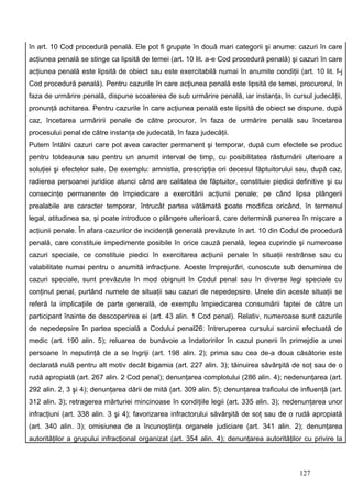 în art. 10 Cod procedură penală. Ele pot fi grupate în două mari categorii şi anume: cazuri în care
acţiunea penală se stinge ca lipsită de temei (art. 10 lit. a-e Cod procedură penală) şi cazuri în care
acţiunea penală este lipsită de obiect sau este exercitabilă numai în anumite condiţii (art. 10 lit. f-j
Cod procedură penală). Pentru cazurile în care acţiunea penală este lipsită de temei, procurorul, în
faza de urmărire penală, dispune scoaterea de sub urmărire penală, iar instanţa, în cursul judecăţii,
pronunţă achitarea. Pentru cazurile în care acţiunea penală este lipsită de obiect se dispune, după
caz, încetarea urmăririi penale de către procuror, în faza de urmărire penală sau încetarea
procesului penal de către instanţa de judecată, în faza judecăţii.
Putem întâlni cazuri care pot avea caracter permanent şi temporar, după cum efectele se produc
pentru totdeauna sau pentru un anumit interval de timp, cu posibilitatea răsturnării ulterioare a
soluţiei şi efectelor sale. De exemplu: amnistia, prescripţia ori decesul făptuitorului sau, după caz,
radierea persoanei juridice atunci când are calitatea de făptuitor, constituie piedici definitive şi cu
consecinţe permanente de împiedicare a exercitării acţiunii penale; pe când lipsa plângerii
prealabile are caracter temporar, întrucât partea vătămată poate modifica oricând, în termenul
legal, atitudinea sa, şi poate introduce o plângere ulterioară, care determină punerea în mişcare a
acţiunii penale. În afara cazurilor de incidenţă generală prevăzute în art. 10 din Codul de procedură
penală, care constituie impedimente posibile în orice cauză penală, legea cuprinde şi numeroase
cazuri speciale, ce constituie piedici în exercitarea acţiunii penale în situaţii restrânse sau cu
valabilitate numai pentru o anumită infracţiune. Aceste împrejurări, cunoscute sub denumirea de
cazuri speciale, sunt prevăzute în mod obişnuit în Codul penal sau în diverse legi speciale cu
conţinut penal, purtând numele de situaţii sau cazuri de nepedepsire. Unele din aceste situaţii se
referă la implicaţiile de parte generală, de exemplu împiedicarea consumării faptei de către un
participant înainte de descoperirea ei (art. 43 alin. 1 Cod penal). Relativ, numeroase sunt cazurile
de nepedepsire în partea specială a Codului penal26: întreruperea cursului sarcinii efectuată de
medic (art. 190 alin. 5); reluarea de bunăvoie a îndatoririlor în cazul punerii în primejdie a unei
persoane în neputinţă de a se îngriji (art. 198 alin. 2); prima sau cea de-a doua căsătorie este
declarată nulă pentru alt motiv decât bigamia (art. 227 alin. 3); tăinuirea săvârşită de soţ sau de o
rudă apropiată (art. 267 alin. 2 Cod penal); denunţarea complotului (286 alin. 4); nedenunţarea (art.
292 alin. 2, 3 şi 4); denunţarea dării de mită (art. 309 alin. 5); denunţarea traficului de influenţă (art.
312 alin. 3); retragerea mărturiei mincinoase în condiţiile legii (art. 335 alin. 3); nedenunţarea unor
infracţiuni (art. 338 alin. 3 şi 4); favorizarea infractorului săvârşită de soţ sau de o rudă apropiată
(art. 340 alin. 3); omisiunea de a încunoştinţa organele judiciare (art. 341 alin. 2); denunţarea
autorităţilor a grupului infracţional organizat (art. 354 alin. 4); denunţarea autorităţilor cu privire la



                                                                                            127
 