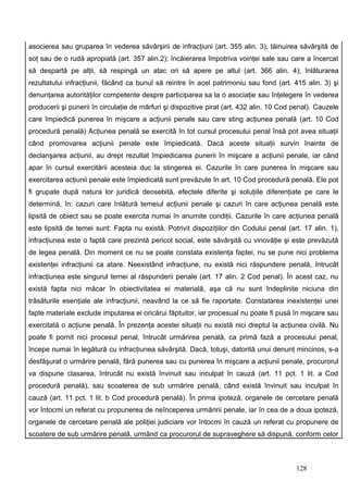 asocierea sau gruparea în vederea săvârşirii de infracţiuni (art. 355 alin. 3); tăinuirea săvârşită de
soţ sau de o rudă apropiată (art. 357 alin.2); încăierarea împotriva voinţei sale sau care a încercat
să despartă pe alţii, să respingă un atac ori să apere pe altul (art. 366 alin. 4); înlăturarea
rezultatului infracţiunii, făcând ca bunul să reintre în acel patrimoniu sau fond (art. 415 alin. 3) şi
denunţarea autorităţilor competente despre participarea sa la o asociaţie sau înţelegere în vederea
producerii şi punerii în circulaţie de mărfuri şi dispozitive pirat (art. 432 alin. 10 Cod penal). Cauzele
care împiedică punerea în mişcare a acţiunii penale sau care sting acţiunea penală (art. 10 Cod
procedură penală) Acţiunea penală se exercită în tot cursul procesului penal însă pot avea situaţii
când promovarea acţiunii penale este împiedicată. Dacă aceste situaţii survin înainte de
declanşarea acţiunii, au drept rezultat împiedicarea punerii în mişcare a acţiunii penale, iar când
apar în cursul exercitării acesteia duc la stingerea ei. Cazurile în care punerea în mişcare sau
exercitarea acţiunii penale este împiedicată sunt prevăzute în art. 10 Cod procedură penală. Ele pot
fi grupate după natura lor juridică deosebită, efectele diferite şi soluţiile diferenţiate pe care le
determină, în: cazuri care înlătură temeiul acţiunii penale şi cazuri în care acţiunea penală este
lipsită de obiect sau se poate exercita numai în anumite condiţii. Cazurile în care acţiunea penală
este lipsită de temei sunt: Fapta nu există. Potrivit dispoziţiilor din Codului penal (art. 17 alin. 1),
infracţiunea este o faptă care prezintă pericol social, este săvârşită cu vinovăţie şi este prevăzută
de legea penală. Din moment ce nu se poate constata existenţa faptei, nu se pune nici problema
existenţei infracţiunii ca atare. Neexistând infracţiune, nu există nici răspundere penală, întrucât
infracţiunea este singurul temei al răspunderii penale (art. 17 alin. 2 Cod penal). În acest caz, nu
există fapta nici măcar în obiectivitatea ei materială, aşa că nu sunt îndeplinite niciuna din
trăsăturile esenţiale ale infracţiunii, neavând la ce să fie raportate. Constatarea inexistenţei unei
fapte materiale exclude imputarea ei oricărui făptuitor, iar procesual nu poate fi pusă în mişcare sau
exercitată o acţiune penală. În prezenţa acestei situaţii nu există nici dreptul la acţiunea civilă. Nu
poate fi pornit nici procesul penal, întrucât urmărirea penală, ca primă fază a procesului penal,
începe numai în legătură cu infracţiunea săvârşită. Dacă, totuşi, datorită unui denunţ mincinos, s-a
desfăşurat o urmărire penală, fără punerea sau cu punerea în mişcare a acţiunii penale, procurorul
va dispune clasarea, întrucât nu există învinuit sau inculpat în cauză (art. 11 pct. 1 lit. a Cod
procedură penală), sau scoaterea de sub urmărire penală, când există învinuit sau inculpat în
cauză (art. 11 pct. 1 lit. b Cod procedură penală). În prima ipoteză, organele de cercetare penală
vor întocmi un referat cu propunerea de neînceperea urmăririi penale, iar în cea de a doua ipoteză,
organele de cercetare penală ale poliţiei judiciare vor întocmi în cauză un referat cu propunere de
scoatere de sub urmărire penală, urmând ca procurorul de supraveghere să dispună, conform celor



                                                                                           128
 