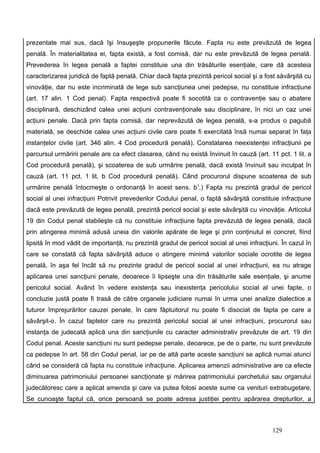 prezentate mai sus, dacă îşi însuşeşte propunerile făcute. Fapta nu este prevăzută de legea
penală. În materialitatea ei, fapta există, a fost comisă, dar nu este prevăzută de legea penală.
Prevederea în legea penală a faptei constituie una din trăsăturile esenţiale, care dă acesteia
caracterizarea juridică de faptă penală. Chiar dacă fapta prezintă pericol social şi a fost săvârşită cu
vinovăţie, dar nu este incriminată de lege sub sancţiunea unei pedepse, nu constituie infracţiune
(art. 17 alin. 1 Cod penal). Fapta respectivă poate fi socotită ca o contravenţie sau o abatere
disciplinară, deschizând calea unei acţiuni contravenţionale sau disciplinare, în nici un caz unei
acţiuni penale. Dacă prin fapta comisă, dar neprevăzută de legea penală, s-a produs o pagubă
materială, se deschide calea unei acţiuni civile care poate fi exercitată însă numai separat în faţa
instanţelor civile (art. 346 alin. 4 Cod procedură penală). Constatarea neexistenţei infracţiunii pe
parcursul urmăririi penale are ca efect clasarea, când nu există învinuit în cauză (art. 11 pct. 1 lit. a
Cod procedură penală), şi scoaterea de sub urmărire penală, dacă există învinuit sau inculpat în
cauză (art. 11 pct. 1 lit. b Cod procedură penală). Când procurorul dispune scoaterea de sub
urmărire penală întocmeşte o ordonanţă în acest sens. b1.) Fapta nu prezintă gradul de pericol
social al unei infracţiuni Potrivit prevederilor Codului penal, o faptă săvârşită constituie infracţiune
dacă este prevăzută de legea penală, prezintă pericol social şi este săvârşită cu vinovăţie. Articolul
19 din Codul penal stabileşte că nu constituie infracţiune fapta prevăzută de legea penală, dacă
prin atingerea minimă adusă uneia din valorile apărate de lege şi prin conţinutul ei concret, fiind
lipsită în mod vădit de importanţă, nu prezintă gradul de pericol social al unei infracţiuni. În cazul în
care se constată că fapta săvârşită aduce o atingere minimă valorilor sociale ocrotite de legea
penală, în aşa fel încât să nu prezinte gradul de pericol social al unei infracţiuni, ea nu atrage
aplicarea unei sancţiuni penale, deoarece îi lipseşte una din trăsăturile sale esenţiale, şi anume
pericolul social. Având în vedere existenţa sau inexistenţa pericolului social al unei fapte, o
concluzie justă poate fi trasă de către organele judiciare numai în urma unei analize dialectice a
tuturor împrejurărilor cauzei penale, în care făptuitorul nu poate fi disociat de fapta pe care a
săvârşit-o. În cazul faptelor care nu prezintă pericolul social al unei infracţiuni, procurorul sau
instanţa de judecată aplică una din sancţiunile cu caracter administrativ prevăzute de art. 19 din
Codul penal. Aceste sancţiuni nu sunt pedepse penale, deoarece, pe de o parte, nu sunt prevăzute
ca pedepse în art. 58 din Codul penal, iar pe de altă parte aceste sancţiuni se aplică numai atunci
când se consideră că fapta nu constituie infracţiune. Aplicarea amenzii administrative are ca efecte
diminuarea patrimoniului persoanei sancţionate şi mărirea patrimoniului parchetului sau organului
judecătoresc care a aplicat amenda şi care va putea folosi aceste sume ca venituri extrabugetare.
Se cunoaşte faptul că, orice persoană se poate adresa justiţiei pentru apărarea drepturilor, a



                                                                                          129
 
