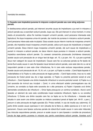 mandatul de arestare.



8) Cauzele care împiedică punerea în mişcare a acţiunii penale sau care sting acţiunea
penală.

In desfasurarea actiunii penale, pot interveni anumite cauze de impiedicare a pu-nerii in miscare a
actiunii penale sau a exercitarii actiunii penale, dupa caz. Ele pot interveni in orice moment, in orice
stadiu al procedurilor, adica fie inaintea inceperii urmaririi penale, cand persoana interesata este
faptuitorul, fie dupa inceperea urma-ririi penale, dar inainte de punerea in miscare a actiunii penale,
cand persoana intere-sata este inculpatul. Daca aceste cauze intervin inainte de inceperea urmaririi
penale, ele impiedica insasi inceperea urmaririi penale, adica sunt cauze de impiedicare a inceperii
urmaririi penale. Daca intervin dupa inceperea urmaririi penale, ele sunt cauze de impiedicare a
punerii in miscare a actiunii penale, iar daca intervin dupa punerea in miscare a actiunii penale,
impiedica exercitarea actiunii penale. Cu aceeasi consecinta procesuala (inchiderea dosarului)
aceste cauze sunt prevazute de un singur text de lege: art. 10, c.pr.pen. Art. 10, c.pr.pen.cuprinde
doua mari categorii de cauze de impiedicare: Cauze care fac ca actiunea penala sa fie lipsita de
temei-Sunt acele cauze in care fie lipseste insusi temeiul actiunii penale, care este iden-tic cu cel al
raspunderii penale si care este chiar infractiunea, fie in care este exclusa raspunderea penala.
Aceste cauze sunt prevazute de art. 10, lit. a-h, c.pr.pen. a) Fapta nu exista -; Cand fapta lispeste in
materialitatea ei b) Fapta nu este prevazuta de legea penala -; Cand fapta exista, insa ea nu este
prevazuta de Codul penal sau de o lege speciala. c) Fapta nu prezinta pericolul social al unei
infractiuni -; Cand lipseste una dintre trasaturile infractiunii si anume pericolul social. d) Fapta nu a
fost savarsita de invinuit sau inculpat -; Cand, in urma efectuarii actelor premergatoare sau de
urmarire, se constata ca fapta este savarsita de o alta persoana. e) Faptei ii lipseste unul dintre
elementele constitutive ale infractiunii -; Orice fapta presupune un continut constitutiv. Atunci cand
lipseste un element de care este conditionata insasi existenta infractiunii, fapta nu va constitui
infractiune. f) Exista una dintre cauzele care fac ca fapta sa nu fie infractiune -; Aceasta este
situatia in care avem una dintre cauzele ce inlatura caracterul penal al faptei (art. 44-51, c.pen.),
precum si cele prevazute de legile speciale (Ex: Proba veritatii, in caz de insulta sau calomnie). O
parte dintre aceste cauze opereaza in rem (situatia de la litera a), altele operea-za si in rem si in
personam. Cauze care lipsesc actiunea penala de obiect-Sunt acele cauze in care este inlaturata
sau inlocuita raspunderea penala, precum si acele cauze in care lipseste o conditie de procedura
ceruta de lege pentru punerea in miscare sau pentru exercitarea actiunii penale. Acestea sunt



                                                                                           13
 