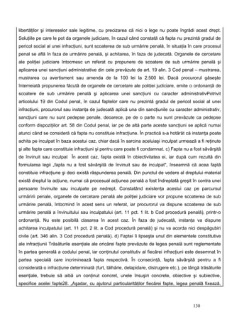 libertăţilor şi intereselor sale legitime, cu precizarea că nici o lege nu poate îngrădi acest drept.
Soluţiile pe care le pot da organele judiciare, în cazul când constată că fapta nu prezintă gradul de
pericol social al unei infracţiuni, sunt scoaterea de sub urmărire penală, în situaţia în care procesul
penal se află în faza de urmărire penală, şi achitarea, în faza de judecată. Organele de cercetare
ale poliţiei judiciare întocmesc un referat cu propunere de scoatere de sub urmărire penală şi
aplicarea unei sancţiuni administrative din cele prevăzute de art. 19 alin. 3 Cod penal – mustrarea,
mustrarea cu avertisment sau amenda de la 100 lei la 2.500 lei. Dacă procurorul găseşte
întemeiată propunerea făcută de organele de cercetare ale poliţiei judiciare, emite o ordonanţă de
scoatere de sub urmărire penală şi aplicarea unei sancţiuni cu caracter administrativPotrivit
articolului 19 din Codul penal, în cazul faptelor care nu prezintă gradul de pericol social al unei
infracţiuni, procurorul sau instanţa de judecată aplică una din sancţiunile cu caracter administrativ,
sancţiuni care nu sunt pedepse penale, deoarece, pe de o parte nu sunt prevăzute ca pedepse
conform dispoziţiilor art. 58 din Codul penal, iar pe de altă parte aceste sancţiuni se aplică numai
atunci când se consideră că fapta nu constituie infracţiune. În practică s-a hotărât că instanţa poate
achita pe inculpat în baza acestui caz, chiar dacă în sarcina aceluiaşi inculpat urmează a fi reţinute
şi alte fapte care constituie infracţiuni şi pentru care poate fi condamnat. c) Fapta nu a fost săvârşită
de învinuit sau inculpat În acest caz, fapta există în obiectivitatea ei, iar după cum rezultă din
formularea legii „fapta nu a fost săvârşită de învinuit sau de inculpat", înseamnă că acea faptă
constituie infracţiune şi deci există răspunderea penală. Din punctul de vedere al dreptului material
există dreptul la acţiune, numai că procesual acţiunea penală a fost îndreptată greşit în contra unei
persoane învinuite sau inculpate pe nedrept. Constatând existenţa acestui caz pe parcursul
urmăririi penale, organele de cercetare penală ale poliţiei judiciare vor propune scoaterea de sub
urmărire penală, întocmind în acest sens un referat, iar procurorul va dispune scoaterea de sub
urmărire penală a învinuitului sau inculpatului (art. 11 pct. 1 lit. b Cod procedură penală), printr-o
ordonanţă. Nu este posibilă clasarea în acest caz. În faza de judecată, instanţa va dispune
achitarea inculpatului (art. 11 pct. 2 lit. a Cod procedură penală) şi nu va acorda nici despăgubiri
civile (art. 346 alin. 3 Cod procedură penală). d) Faptei îi lipseşte unul din elementele constitutive
ale infracţiunii Trăsăturile esenţiale ale oricărei fapte prevăzute de legea penală sunt reglementate
în partea generală a codului penal, iar conţinutul constitutiv al fiecărei infracţiuni este desemnat în
partea specială care incriminează fapta respectivă. În consecinţă, fapta săvârşită pentru a fi
considerată o infracţiune determinată (furt, tâlhărie, delapidare, distrugere etc.), pe lângă trăsăturile
esenţiale, trebuie să aibă un conţinut concret, unele însuşiri concrete, obiective şi subiective,
specifice acelei fapte28. „Aşadar, cu ajutorul particularităţilor fiecărei fapte, legea penală fixează,



                                                                                          130
 