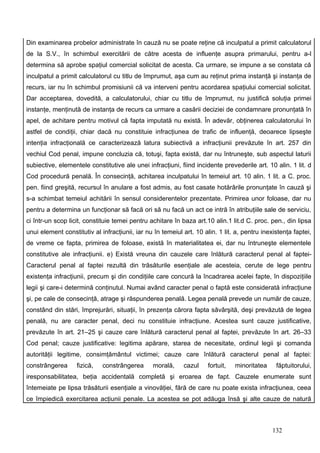 Din examinarea probelor administrate în cauză nu se poate reţine că inculpatul a primit calculatorul
de la S.V., în schimbul exercitării de către acesta de influenţe asupra primarului, pentru a-l
determina să aprobe spaţiul comercial solicitat de acesta. Ca urmare, se impune a se constata că
inculpatul a primit calculatorul cu titlu de împrumut, aşa cum au reţinut prima instanţă şi instanţa de
recurs, iar nu în schimbul promisiunii că va interveni pentru acordarea spaţiului comercial solicitat.
Dar acceptarea, dovedită, a calculatorului, chiar cu titlu de împrumut, nu justifică soluţia primei
instanţe, menţinută de instanţa de recurs ca urmare a casării deciziei de condamnare pronunţată în
apel, de achitare pentru motivul că fapta imputată nu există. În adevăr, obţinerea calculatorului în
astfel de condiţii, chiar dacă nu constituie infracţiunea de trafic de influenţă, deoarece lipseşte
intenţia infracţională ce caracterizează latura subiectivă a infracţiunii prevăzute în art. 257 din
vechiul Cod penal, impune concluzia că, totuşi, fapta există, dar nu întruneşte, sub aspectul laturii
subiective, elementele constitutive ale unei infracţiuni, fiind incidente prevederile art. 10 alin. 1 lit. d
Cod procedură penală. În consecinţă, achitarea inculpatului în temeiul art. 10 alin. 1 lit. a C. proc.
pen. fiind greşită, recursul în anulare a fost admis, au fost casate hotărârile pronunţate în cauză şi
s-a schimbat temeiul achitării în sensul considerentelor prezentate. Primirea unor foloase, dar nu
pentru a determina un funcţionar să facă ori să nu facă un act ce intră în atribuţiile sale de serviciu,
ci într-un scop licit, constituie temei pentru achitare în baza art.10 alin.1 lit.d C. proc. pen., din lipsa
unui element constitutiv al infracţiunii, iar nu în temeiul art. 10 alin. 1 lit. a, pentru inexistenţa faptei,
de vreme ce fapta, primirea de foloase, există în materialitatea ei, dar nu întruneşte elementele
constitutive ale infracţiunii. e) Există vreuna din cauzele care înlătură caracterul penal al faptei-
Caracterul penal al faptei rezultă din trăsăturile esenţiale ale acesteia, cerute de lege pentru
existenţa infracţiunii, precum şi din condiţiile care concură la încadrarea acelei fapte, în dispoziţiile
legii şi care-i determină conţinutul. Numai având caracter penal o faptă este considerată infracţiune
şi, pe cale de consecinţă, atrage şi răspunderea penală. Legea penală prevede un număr de cauze,
constând din stări, împrejurări, situaţii, în prezenţa cărora fapta săvârşită, deşi prevăzută de legea
penală, nu are caracter penal, deci nu constituie infracţiune. Acestea sunt cauze justificative,
prevăzute în art. 21–25 şi cauze care înlătură caracterul penal al faptei, prevăzute în art. 26–33
Cod penal; cauze justificative: legitima apărare, starea de necesitate, ordinul legii şi comanda
autorităţii legitime, consimţământul victimei; cauze care înlătură caracterul penal al faptei:
constrângerea      fizică,   constrângerea      morală,     cazul     fortuit,   minoritatea    făptuitorului,
iresponsabilitatea, beţia accidentală completă şi eroarea de fapt. Cauzele enumerate sunt
întemeiate pe lipsa trăsăturii esenţiale a vinovăţiei, fără de care nu poate exista infracţiunea, ceea
ce împiedică exercitarea acţiunii penale. La acestea se pot adăuga însă şi alte cauze de natură



                                                                                               132
 