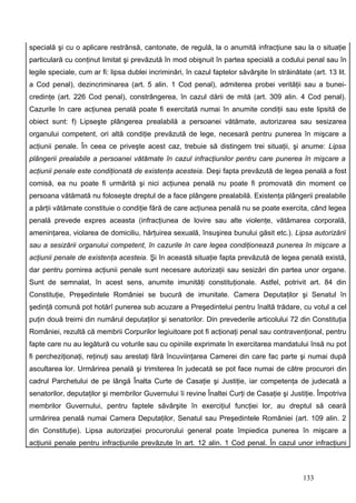 specială şi cu o aplicare restrânsă, cantonate, de regulă, la o anumită infracţiune sau la o situaţie
particulară cu conţinut limitat şi prevăzută în mod obişnuit în partea specială a codului penal sau în
legile speciale, cum ar fi: lipsa dublei incriminări, în cazul faptelor săvârşite în străinătate (art. 13 lit.
a Cod penal), dezincriminarea (art. 5 alin. 1 Cod penal), admiterea probei verităţii sau a bunei-
credinţe (art. 226 Cod penal), constrângerea, în cazul dării de mită (art. 309 alin. 4 Cod penal).
Cazurile în care acţiunea penală poate fi exercitată numai în anumite condiţii sau este lipsită de
obiect sunt: f) Lipseşte plângerea prealabilă a persoanei vătămate, autorizarea sau sesizarea
organului competent, ori altă condiţie prevăzută de lege, necesară pentru punerea în mişcare a
acţiunii penale. În ceea ce priveşte acest caz, trebuie să distingem trei situaţii, şi anume: Lipsa
plângerii prealabile a persoanei vătămate în cazul infracţiunilor pentru care punerea în mişcare a
acţiunii penale este condiţionată de existenţa acesteia. Deşi fapta prevăzută de legea penală a fost
comisă, ea nu poate fi urmărită şi nici acţiunea penală nu poate fi promovată din moment ce
persoana vătămată nu foloseşte dreptul de a face plângere prealabilă. Existenţa plângerii prealabile
a părţii vătămate constituie o condiţie fără de care acţiunea penală nu se poate exercita, când legea
penală prevede expres aceasta (infracţiunea de lovire sau alte violenţe, vătămarea corporală,
ameninţarea, violarea de domiciliu, hărţuirea sexuală, însuşirea bunului găsit etc.). Lipsa autorizării
sau a sesizării organului competent, în cazurile în care legea condiţionează punerea în mişcare a
acţiunii penale de existenţa acesteia. Şi în această situaţie fapta prevăzută de legea penală există,
dar pentru pornirea acţiunii penale sunt necesare autorizaţii sau sesizări din partea unor organe.
Sunt de semnalat, în acest sens, anumite imunităţi constituţionale. Astfel, potrivit art. 84 din
Constituţie, Preşedintele României se bucură de imunitate. Camera Deputaţilor şi Senatul în
şedinţă comună pot hotărî punerea sub acuzare a Preşedintelui pentru înaltă trădare, cu votul a cel
puţin două treimi din numărul deputaţilor şi senatorilor. Din prevederile articolului 72 din Constituţia
României, rezultă că membrii Corpurilor legiuitoare pot fi acţionaţi penal sau contravenţional, pentru
fapte care nu au legătură cu voturile sau cu opiniile exprimate în exercitarea mandatului însă nu pot
fi percheziţionaţi, reţinuţi sau arestaţi fără încuviinţarea Camerei din care fac parte şi numai după
ascultarea lor. Urmărirea penală şi trimiterea în judecată se pot face numai de către procurori din
cadrul Parchetului de pe lângă Înalta Curte de Casaţie şi Justiţie, iar competenţa de judecată a
senatorilor, deputaţilor şi membrilor Guvernului îi revine Înaltei Curţi de Casaţie şi Justiţie. Împotriva
membrilor Guvernului, pentru faptele săvârşite în exerciţiul funcţiei lor, au dreptul să ceară
urmărirea penală numai Camera Deputaţilor, Senatul sau Preşedintele României (art. 109 alin. 2
din Constituţie). Lipsa autorizaţiei procurorului general poate împiedica punerea în mişcare a
acţiunii penale pentru infracţiunile prevăzute în art. 12 alin. 1 Cod penal. În cazul unor infracţiuni



                                                                                               133
 