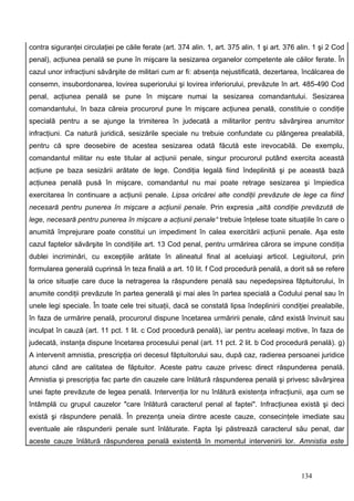 contra siguranţei circulaţiei pe căile ferate (art. 374 alin. 1, art. 375 alin. 1 şi art. 376 alin. 1 şi 2 Cod
penal), acţiunea penală se pune în mişcare la sesizarea organelor competente ale căilor ferate. În
cazul unor infracţiuni săvârşite de militari cum ar fi: absenţa nejustificată, dezertarea, încălcarea de
consemn, insubordonarea, lovirea superiorului şi lovirea inferiorului, prevăzute în art. 485-490 Cod
penal, acţiunea penală se pune în mişcare numai la sesizarea comandantului. Sesizarea
comandantului, în baza căreia procurorul pune în mişcare acţiunea penală, constituie o condiţie
specială pentru a se ajunge la trimiterea în judecată a militarilor pentru săvârşirea anumitor
infracţiuni. Ca natură juridică, sesizările speciale nu trebuie confundate cu plângerea prealabilă,
pentru că spre deosebire de acestea sesizarea odată făcută este irevocabilă. De exemplu,
comandantul militar nu este titular al acţiunii penale, singur procurorul putând exercita această
acţiune pe baza sesizării arătate de lege. Condiţia legală fiind îndeplinită şi pe această bază
acţiunea penală pusă în mişcare, comandantul nu mai poate retrage sesizarea şi împiedica
exercitarea în continuare a acţiunii penale. Lipsa oricărei alte condiţii prevăzute de lege ca fiind
necesară pentru punerea în mişcare a acţiunii penale. Prin expresia „altă condiţie prevăzută de
lege, necesară pentru punerea în mişcare a acţiunii penale“ trebuie înţelese toate situaţiile în care o
anumită împrejurare poate constitui un impediment în calea exercitării acţiunii penale. Aşa este
cazul faptelor săvârşite în condiţiile art. 13 Cod penal, pentru urmărirea cărora se impune condiţia
dublei incriminări, cu excepţiile arătate în alineatul final al aceluiaşi articol. Legiuitorul, prin
formularea generală cuprinsă în teza finală a art. 10 lit. f Cod procedură penală, a dorit să se refere
la orice situaţie care duce la netragerea la răspundere penală sau nepedepsirea făptuitorului, în
anumite condiţii prevăzute în partea generală şi mai ales în partea specială a Codului penal sau în
unele legi speciale. În toate cele trei situaţii, dacă se constată lipsa îndeplinirii condiţiei prealabile,
în faza de urmărire penală, procurorul dispune încetarea urmăririi penale, când există învinuit sau
inculpat în cauză (art. 11 pct. 1 lit. c Cod procedură penală), iar pentru aceleaşi motive, în faza de
judecată, instanţa dispune încetarea procesului penal (art. 11 pct. 2 lit. b Cod procedură penală). g)
A intervenit amnistia, prescripţia ori decesul făptuitorului sau, după caz, radierea persoanei juridice
atunci când are calitatea de făptuitor. Aceste patru cauze privesc direct răspunderea penală.
Amnistia şi prescripţia fac parte din cauzele care înlătură răspunderea penală şi privesc săvârşirea
unei fapte prevăzute de legea penală. Intervenţia lor nu înlătură existenţa infracţiunii, aşa cum se
întâmplă cu grupul cauzelor "care înlătură caracterul penal al faptei". Infracţiunea există şi deci
există şi răspundere penală. În prezenţa uneia dintre aceste cauze, consecinţele imediate sau
eventuale ale răspunderii penale sunt înlăturate. Fapta îşi păstrează caracterul său penal, dar
aceste cauze înlătură răspunderea penală existentă în momentul intervenirii lor. Amnistia este



                                                                                               134
 