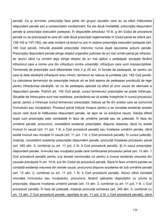 penală. Ca şi amnistia, prescripţia face parte din grupul cauzelor care au ca efect înlăturarea
răspunderii penale sau a consecinţelor condamnării. Ea are două modalităţi, prescripţia răspunderii
penale şi prescripţia executării pedepsei. În dispoziţiile articolului 10 lit. g din Codul de procedură
penală nu se precizează la care din cele două prescripţii reglementate în Codul penal se referă (art.
138-142 şi 147-150), dar este evident că textul nu are în vedere prescripţia executării pedepsei (art.
146 Cod penal), întrucât această prescripţie intervine numai după epuizarea acţiunii penale.
Prescripţia răspunderii penale stinge dreptul organelor judiciare de a-l mai urmări penal pe infractor,
iar atunci când l-a urmărit deja stinge dreptul de a-i mai aplica o pedeapsă; excepţie făcând
infractorul care a comis una din infracţiuni contra umanităţii ;infracţiuni care sunt imprescriptibile.
Termenele de prescripţie sunt diferenţiate între 3 şi 25 ani, în funcţie de pedeapsă, iar pentru cei
care la data săvârşirii infracţiunii erau minori, termenul se reduce la jumătate (art. 142 Cod penal).
La calcularea termenului de prescripţie trebuie să se ţină seama de pedeapsa prevăzută de lege
pentru infracţiunea săvârşită, iar nu de pedeapsa aplicată ca efect al unor cauze de atenuare a
răspunderii penale. Potrivit art. 140 Cod penal, cursul termenului prescripţiei se poate întrerupe.
Situaţiile de întrerupere sunt mai restrânse, prevăzându-se că actele îndeplinite în cursul procesului
penal, pentru a întrerupe cursul termenului prescripţiei, trebuie să fie din acelea care se comunică
învinuitului sau inculpatului. Procesul penal trebuie început pentru a se constata existenţa acestei
cauze care duce la înlăturarea răspunderii penale, iar apoi se va soluţiona cauza. Soluţia diferă
după cum prescripţia este constatată în faza de urmărire penală sau de judecată. În faza de
urmărire penală, procurorul, constatând existenţa prescripţiei, dispune clasarea, dacă nu există
învinuit în cauză (art. 11 pct. 1 lit. a Cod procedură penală) sau încetarea urmăririi penale, când
există învinuit sau inculpat în cauză (art. 11 pct. 1 lit. c Cod procedură penală). În cursul judecăţii,
instanţa, constatând existenţa prescripţiei răspunderii penale, pronunţă încetarea procesului penal
(art. 345 alin. 3, combinat cu art. 11 pct. 2 lit. b Cod procedură penală). Şi în cazul prescripţiei
răspunderii penale, învinuitul sau inculpatul poate cere continuarea procesului penal (art. 13 alin. 1
Cod procedură penală) pentru a-şi dovedi nevinovăţia ori pentru a invoca existenţa vreuneia din
cauzele prevăzute în art. 10 lit. a-e din Codul de procedură penală. Dacă în faza urmăririi penale se
constată existenţa vreuneia din aceste cauze, procurorul dispune scoaterea de sub urmărire penală
(art. 13 alin. 2, combinat cu art. 11 pct. 1 lit. b Cod procedură penală). Atunci când constată
vinovăţia învinuitului sau inculpatului, procurorul, făcând aplicarea dispoziţiilor cu privire la
prescripţie, dispune încetarea urmăririi penale (art. 13 alin. 3, combinat cu art. 11 pct. 1 lit. c Cod
procedură penală). În faza de judecată, instanţa pronunţă achitarea (art. 345 alin. 3, combinat cu
art. 13 alin. 2 Cod procedură penală, raportate la art. 11 pct. 2 lit. c Cod procedură penală), când



                                                                                         136
 