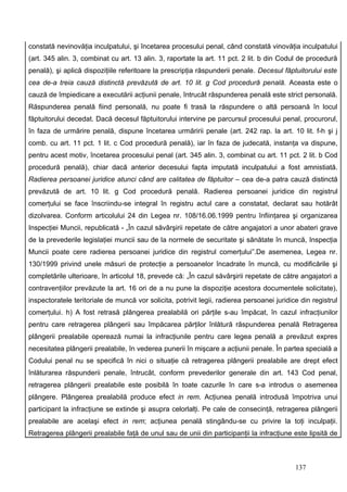 constată nevinovăţia inculpatului, şi încetarea procesului penal, când constată vinovăţia inculpatului
(art. 345 alin. 3, combinat cu art. 13 alin. 3, raportate la art. 11 pct. 2 lit. b din Codul de procedură
penală), şi aplică dispoziţiile referitoare la prescripţia răspunderii penale. Decesul făptuitorului este
cea de-a treia cauză distinctă prevăzută de art. 10 lit. g Cod procedură penală. Aceasta este o
cauză de împiedicare a executării acţiunii penale, întrucât răspunderea penală este strict personală.
Răspunderea penală fiind personală, nu poate fi trasă la răspundere o altă persoană în locul
făptuitorului decedat. Dacă decesul făptuitorului intervine pe parcursul procesului penal, procurorul,
în faza de urmărire penală, dispune încetarea urmăririi penale (art. 242 rap. la art. 10 lit. f-h şi j
comb. cu art. 11 pct. 1 lit. c Cod procedură penală), iar în faza de judecată, instanţa va dispune,
pentru acest motiv, încetarea procesului penal (art. 345 alin. 3, combinat cu art. 11 pct. 2 lit. b Cod
procedură penală), chiar dacă anterior decesului fapta imputată inculpatului a fost amnistiată.
Radierea persoanei juridice atunci când are calitatea de făptuitor – cea de-a patra cauză distinctă
prevăzută de art. 10 lit. g Cod procedură penală. Radierea persoanei juridice din registrul
comerţului se face înscriindu-se integral în registru actul care a constatat, declarat sau hotărât
dizolvarea. Conform articolului 24 din Legea nr. 108/16.06.1999 pentru înfiinţarea şi organizarea
Inspecţiei Muncii, republicată - „În cazul săvârşirii repetate de către angajatori a unor abateri grave
de la prevederile legislaţiei muncii sau de la normele de securitate şi sănătate în muncă, Inspecţia
Muncii poate cere radierea persoanei juridice din registrul comerţului”.De asemenea, Legea nr.
130/1999 privind unele măsuri de protecţie a persoanelor încadrate în muncă, cu modificările şi
completările ulterioare, în articolul 18, prevede că: „În cazul săvârşirii repetate de către angajatori a
contravenţiilor prevăzute la art. 16 ori de a nu pune la dispoziţie acestora documentele solicitate),
inspectoratele teritoriale de muncă vor solicita, potrivit legii, radierea persoanei juridice din registrul
comerţului. h) A fost retrasă plângerea prealabilă ori părţile s-au împăcat, în cazul infracţiunilor
pentru care retragerea plângerii sau împăcarea părţilor înlătură răspunderea penală Retragerea
plângerii prealabile operează numai la infracţiunile pentru care legea penală a prevăzut expres
necesitatea plângerii prealabile, în vederea punerii în mişcare a acţiunii penale. În partea specială a
Codului penal nu se specifică în nici o situaţie că retragerea plângerii prealabile are drept efect
înlăturarea răspunderii penale, întrucât, conform prevederilor generale din art. 143 Cod penal,
retragerea plângerii prealabile este posibilă în toate cazurile în care s-a introdus o asemenea
plângere. Plângerea prealabilă produce efect in rem. Acţiunea penală introdusă împotriva unui
participant la infracţiune se extinde şi asupra celorlalţi. Pe cale de consecinţă, retragerea plângerii
prealabile are acelaşi efect in rem; acţiunea penală stingându-se cu privire la toţi inculpaţii.
Retragerea plângerii prealabile faţă de unul sau de unii din participanţii la infracţiune este lipsită de



                                                                                            137
 