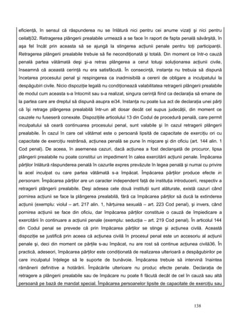eficienţă, în sensul că răspunderea nu se înlătură nici pentru cei anume vizaţi şi nici pentru
ceilalţi32. Retragerea plângerii prealabile urmează a se face în raport de fapta penală săvârşită, în
aşa fel încât prin aceasta să se ajungă la stingerea acţiunii penale pentru toţi participanţii.
Retragerea plângerii prealabile trebuie să fie necondiţionată şi totală. Din moment ce într-o cauză
penală partea vătămată deşi şi-a retras plângerea a cerut totuşi soluţionarea acţiunii civile,
înseamnă că această cerinţă nu era satisfăcută. În consecinţă, instanţa nu trebuia să dispună
încetarea procesului penal şi respingerea ca inadmisibilă a cererii de obligare a inculpatului la
despăgubiri civile. Nicio dispoziţie legală nu condiţionează valabilitatea retragerii plângerii prealabile
de modul cum aceasta s-a întocmit sau s-a realizat, singura cerinţă fiind ca declaraţia să emane de
la partea care are dreptul să dispună asupra ei34. Instanţa nu poate lua act de declaraţia unei părţi
că îşi retrage plângerea prealabilă într-un alt dosar decât cel supus judecăţii, din moment ce
cauzele nu fuseseră conexate. Dispoziţiile articolului 13 din Codul de procedură penală, care permit
inculpatului să ceară continuarea procesului penal, sunt valabile şi în cazul retragerii plângerii
prealabile. În cazul în care cel vătămat este o persoană lipsită de capacitate de exerciţiu ori cu
capacitate de exerciţiu restrânsă, acţiunea penală se pune în mişcare şi din oficiu (art. 144 alin. 1
Cod penal). De aceea, în asemenea cazuri, dacă acţiunea a fost declanşată de procuror, lipsa
plângerii prealabile nu poate constitui un impediment în calea exercitării acţiunii penale. Împăcarea
părţilor înlătură răspunderea penală în cazurile expres prevăzute în legea penală şi numai cu privire
la acel inculpat cu care partea vătămată s-a împăcat. Împăcarea părţilor produce efecte in
personam. Împăcarea părţilor are un caracter independent faţă de instituţia introducerii, respectiv a
retragerii plângerii prealabile. Deşi adesea cele două instituţii sunt alăturate, există cazuri când
pornirea acţiunii se face la plângerea prealabilă, fără ca împăcarea părţilor să ducă la extinderea
acţiunii (exemplu: violul – art. 217 alin. 1, hărţuirea sexuală – art. 223 Cod penal), şi invers, când
pornirea acţiunii se face din oficiu, dar împăcarea părţilor constituie o cauză de împiedicare a
exercitării în continuare a acţiunii penale (exemplu: seducţia – art. 219 Cod penal). În articolul 144
din Codul penal se prevede că prin împăcarea părţilor se stinge şi acţiunea civilă. Această
dispoziţie se justifică prin aceea că acţiunea civilă în procesul penal este un accesoriu al acţiunii
penale şi, deci din moment ce părţile s-au împăcat, nu are rost să continue acţiunea civilă36. În
practică, adeseori, împăcarea părţilor este condiţionată de realizarea ulterioară a despăgubirilor pe
care inculpatul înţelege să le suporte de bunăvoie. Împăcarea trebuie să intervină înaintea
rămânerii definitive a hotărârii. Împăcările ulterioare nu produc efecte penale. Declaraţia de
retragere a plângerii prealabile sau de împăcare nu poate fi făcută decât de cel în cauză sau altă
persoană pe bază de mandat special. Împăcarea persoanelor lipsite de capacitate de exerciţiu sau



                                                                                           138
 