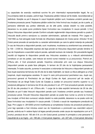 cu capacitate de exerciţiu restrânsă survine fie prin intermediul reprezentanţilor legali, fie cu
încuviinţarea dată de aceştia, potrivit legii. Împăcarea părţilor trebuie să fie totală, necondiţionată şi
definitivă. Soluţiile ce pot fi dispuse în cazul împăcării părţilor sunt, încetarea urmăririi penale sau
încetarea procesului penal. Împăcarea părţilor având loc între învinuit sau inculpat, pe de o parte, şi
persoana vătămată sau partea vătămată, pe de altă parte, soluţia clasării nu este posibilă,
deoarece nu se poate pune problema lipsei învinuitului sau inculpatului în cauza penală. i) S-a
dispus înlocuirea răspunderii penale Conform actualei reglementări răspunderea penală nu poate fi
înlocuită decât printr-o sancţiune cu caracter administrativ, aplicată de instanţă. Prin Legea nr.
104/1992 au fost abrogate toate formele de influenţare obştească din Codul penal. Articolul 19 din
Codul penal prevede că sancţiunile cu caracter administrativ pe care le aplică instanţa de judecată
în caz de înlocuire a răspunderii penale, sunt: mustrarea, mustrarea cu avertisment sau amenda de
la 100 – 2.500 lei. Dispoziţiile exprese ale legii prevăd că înlocuirea răspunderii penale rămâne în
caz de împiedicare a exercitării acţiunii penale, aplicabil exclusiv de instanţă. Din prevederile legale
rezultă că tragerea la răspundere penală sau înlocuirea acesteia cu o măsură administrativă
constituie un act de justiţie, care trebuie să revină numai instanţei nu şi procurorului. Potrivit art.
278unu alin. 2 Cod procedură penală, împotriva ordonanţei prin care s-a dispus înlocuirea
răspunderii penale se poate face plângere, în termen de 20 zile de la înştiinţarea persoanelor
interesate. În toate cazurile, punerea în executare a ordonanţei de înlocuire a răspunderii penale se
face după expirarea termenului de 20 zile de la data înştiinţării, iar dacă s-a făcut plângere şi a fost
respinsă, după respingerea acesteia. În cazul în care prim-procurorul parchetului sau, după caz,
procurorul general al Parchetului de pe lângă Curtea de Apel, procurorul şef de secţie al
Parchetului de pe lângă Înalta Curte de Casaţie şi Justiţie ori procurorul ierarhic superior nu a
soluţionat plângerea în termenul de 20 de zile prevăzut în art. 277 Cod procedură penală, termenul
de 20 de zile prevăzut în art. 278unu alin. 1 curge de la data expirării termenului de 20 de zile.
Soluţiile ce pot fi date înlocuirii răspunderii penale sunt: încetarea urmăririi penale sau încetarea
procesului penal. Întrucât înlocuirea răspunderii penale se poate face numai cu privire la învinuit
sau inculpat, el fiind deci cunoscut; soluţia clasării nu este posibilă, deoarece nu se poate vorbi de
lipsa învinuitului sau inculpatului în cauza penală. i1) Există o cauză de nepedepsire prevăzută de
lege. Prin Legea nr. 281/2003 privind modificarea şi completarea Codului de procedură penală şi a
unor legi speciale a fost introdus acest caz de împiedicare a promovării sau exercitării acţiunii
penale, avându-se în vedere faptul că legea penală prevede unele cauze de nepedepsire cum ar fi:
avortul, prevăzut de art. 190 alin 5 lit. a-c din Codul penal; punerea în primejdie a unei persoane în
neputinţă de a se îngriji – art. 198 alin. 2 Cod penal; bigamia – art. 227 alin. 3 Cod penal; tăinuirea



                                                                                           139
 
