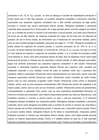 prevazute in art. 10, lit. f-g, c.pr.pen., la care se adauga si cauzele de nepedepsire prevazute in
Codul penal sau in alte legi speciale: a) Lipseste plangerea prealabila a persoanei vatamate,
autorizarea sau sesizarea organului competent sau o alta conditie prevazuta de lege pentru
punerea in miscare sau pentru exercitarea actiunii penale. Plangerea prealabila a persoanei
vatamate este prevazuta fie in Codul penal, fie in legi speciale pentru anumite categorii de infracti-
uni, ca o conditie de punere in miscare si de exercitare a actiunii penale, cum este cazul infractiunii
de lovire sau de alte violente, de vatamare corporala din culpa, de furt intre soti, de tulburare de
posesie, de viol in forma simpla, de amenintare sau in-fractiunea de concurenta neloiala, pentru
care se cere conditia plangerii prealabile, prevazute de Legea nr. 11/1991. Plangerea prealabila se
poate adresa fie organului de urmarire penala, in cazurile prevazute de art. 279, lit. b) si c),
c.pr.pen. fie direct instantei de judecata, in condi-tiile art. 279 (2), lit. a), c.pr.pen. Ea este nu numai
un mod special de sesizare a organului de cercetare penala, ci si o conditie de procedura astfel
incat absenta ei, atunci cand este prevazuta expres de lege, face sa lispeasca insusi cadrul legal
proce-sual de punere in miscare sau de exercitare a actiunii penale. In afara plangerii prea-labile,
legea mai pretinde autorizarea sau sesizarea organului competent in alte situatii: Infractiunile
savarsite in strainatate impotriva sigurantei Statului Roman sau impotriva vietii, sanatatii sau
integritatii corporale a unui cetatean roman de catre un cetatean strain sau o persoana fara
cetatenie, aflata in strainatate; Infractiunile contra reprezentantului unui stat strain, pentru care este
necesara exprimarea dorintei Guvernului strain; Infractiunile contra circulatiei pe Caile Ferate,
pentru care se cere sesizarea or-ganelor Cailor Ferate; Infractiunile contra ordinii si disciplinei
militare, pentru care se cere sesizarea comandantului UM; Infractiunile comise de magistrati si de
notarii publici, pentru care se cere avi-zul ministrului Justitiei; Infractiunile comise de presedintele,
vicepresedintele si judecatorii CSJ, pentru care se cere autorizarea presedintelui Romaniei. b)
Intervine amnistia sau prescriptia, care inlatura raspunderea penala sau dece-sul faptuitorului, care
impiedica punerea in miscare a actiunii pentru ca este o acti-une personala. c) A intervenit
retragerea plangerii prealabile sau impacarea partilor. Retragerea plangerii prealabile a persoanei
vatamate, atunci cand plangerea pre-alabila este o conditie de punere in miscare sau exercitare a
actiunii penale are ca efect impiedicarea punerii in miscare sau a exercitarii actiunii penale. Pentru
a pro-duce aceste efecte, retragerea trebuie sa fie totala si neconditionata. Impacarea partilor
impiedica punerea in miscare sau exercitarea actiunii penale, atunci cand legea penala prevede
expres ca inlatura raspunderea penala. Pentru a fi valabila trebuie sa aiba loc in fata autoritatii
judiciare competente care presupune prezenta ambelor parti. Trebuie sa fie totala si neconditionata,




                                                                                              14
 