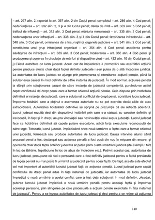 – art. 267 alin. 2, raportat la art. 357 alin. 2 din Codul penal; complotul – art. 286 alin. 4 Cod penal;
nedenunţarea – art. 292 alin. 2, 3 şi 4 din Codul penal; darea de mită – art. 309 alin. 5 Cod penal;
traficul de influenţă – art. 312 alin. 3 Cod penal; mărturia mincinoasă – art. 335 alin. 3 Cod penal;
nedenunţarea unor infracţiuni – art. 338 alin. 3 şi 4 din Codul penal; favorizarea infractorului – art.
340 alin. 3 Cod penal; omisiunea de a încunoştinţa organele judiciare – art. 341 alin. 2 Cod penal;
constituirea unui grup infracţional organizat – art. 354 alin. 4 Cod penal; asocierea pentru
săvârşirea de infracţiuni – art. 355 alin. 3 Cod penal; încăierarea – art. 366 alin. 4 Cod penal şi
producerea şi punerea în circulaţie de mărfuri şi dispozitive pirat – art. 432 alin. 10 din Codul penal.
j) Există autoritate de lucru judecat. Acest caz de împiedicare a promovării sau exercitării acţiunii
penale produce efecte chiar dacă faptei definitiv judecate i s-ar putea da o altă încadrare juridică.
La autoritatea de lucru judecat se ajunge prin promovarea şi exercitarea acţiunii penale, până la
soluţionarea cauzei în mod definitiv de către instanţa de judecată. În mod normal, acţiunea penală
ia sfârşit prin soluţionarea cauzei de către instanţa de judecată competentă, punându-se astfel
capăt conflictului de drept penal care a format obiectul acţiunii penale. Cele dispuse prin hotărârea
definitivă a instanţei de judecată, care a soluţionat conflictul de drept penal, constituie lucru judecat.
Împotriva hotărârii care a obţinut o asemenea autoritate nu se pot exercita decât căile de atac
extraordinare. Autoritatea hotărârilor definitive se sprijină pe prezumţia că ele reflectă adevărul.
Lucrul judecat rezultă deci din dispozitivul hotărârii prin care s-a statuat, cu caracter definitiv şi
irevocabil, în fapt şi în drept, asupra vinovăţiei sau nevinovăţiei celui supus judecăţii. Lucrul judecat
face ca hotărârea definitivă să capete putere executorie, adică forţa executorie recunoscută de
către lege. Totodată, lucrul judecat, împiedicând orice nouă urmărire a faptei care a format obiectul
unei judecăţi, formează sau produce autoritatea de lucru judecat. Cauza intervine atunci când
procesul penal a fost declanşat sau acţiunea penală a fost pusă din nou în mişcare din eroare, şi
operează chiar dacă fapta anterior judecată ar putea primi o altă încadrare juridică (de exemplu: furt
în loc de tâlhărie, înşelăciune în loc de abuz de încredere etc.). Potrivit acestui caz, autoritatea de
lucru judecat, presupune că nici o persoană care a fost definitiv judecată pentru o faptă prevăzută
de legea penală nu mai poate fi urmărită şi judecată pentru acea faptă. De fapt, acesta este efectul
cel mai important al autorităţii lucrului judecat faţă de acţiunea penală. Lucrul judecat pune capăt
conflictului de drept penal adus în faţa instanţei de judecată, iar autoritatea de lucru judecat
împiedică o nouă urmărire a acelui conflict care a fost deja soluţionat în mod definitiv. „Aşadar,
puterea lucrului judecat împiedică o nouă urmărire penală pentru aceeaşi faptă şi împotriva
aceleiaşi persoane, prin stingerea pe cale procesuală a acţiunii penale exercitate în faţa instanţei
de judecată“. Pentru a se invoca autoritatea de lucru judecat şi deci pentru a se reţine că acţiunea



                                                                                           140
 