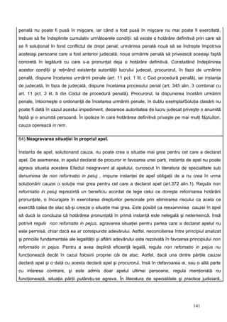 penală nu poate fi pusă în mişcare, iar când a fost pusă în mişcare nu mai poate fi exercitată,
trebuie să fie îndeplinite cumulativ următoarele condiţii: să existe o hotărâre definitivă prin care să
se fi soluţionat în fond conflictul de drept penal; urmărirea penală nouă să se îndrepte împotriva
aceleiaşi persoane care a fost anterior judecată; noua urmărire penală să privească aceeaşi faptă
concretă în legătură cu care s-a pronunţat deja o hotărâre definitivă. Constatând îndeplinirea
acestor condiţii şi reţinând existenţa autorităţii lucrului judecat, procurorul, în faza de urmărire
penală, dispune încetarea urmăririi penale (art. 11 pct. 1 lit. c Cod procedură penală), iar instanţa
de judecată, în faza de judecată, dispune încetarea procesului penal (art. 345 alin. 3 combinat cu
art. 11 pct. 2 lit. b din Codul de procedură penală). Procurorul, la dispunerea încetării urmăririi
penale, întocmeşte o ordonanţă de încetarea urmăririi penale, în dublu exemplarSoluţia clasării nu
poate fi dată în cazul acestui impediment, deoarece autoritatea de lucru judecat priveşte o anumită
faptă şi o anumită persoană. În ipoteza în care hotărârea definitivă priveşte pe mai mulţi făptuitori,
cauza operează in rem.

64) Neagravarea situaţiei în propriul apel.

Instanta de apel, solutionand cauza, nu poate crea o situatie mai grea pentru cel care a declarat
apel. De asemenea, in apelul declarat de procuror in favoarea unei parti, instanta de apel nu poate
agrava situatia acesteia Efectul neagravant al apelului, cunoscut în literatura de specialitate sub
denumirea de non reformatio in peiuj , impune instanţei de apel obligaţii de a nu crea în urma
soluţionării cauzei o soluţie mai grea pentru cel care a declarat apel (art.372 alin.1). Regula non
reformatio in peiuj reprezintă un beneficiu acordat de lege celui ce doreşte reformarea hotărârii
pronunţate, o încurajare în exercitarea drepturilor personale prin eliminarea riscului ca acela ce
exercită calea de atac să-şi creeze o situaţie mai grea. Este posibil ca reexamnirea cauzei în apel
să ducă la concluzia că hotărârea pronunţată în primă instanţă este nelegală şi netemeincă, însă
potrivit regulii non refomatio in pejus, agravarea situaţiei pentru partea care a declarat apelul nu
este permisă, chiar dacă ea ar corespunde adevărului. Astfel, neconcilierea între principiul analizat
şi princiile fundamentale ale legalităţii şi aflării adevărului este rezolvată în favoarea principiului non
reformatio in pejus. Pentru a avea deplină eficienţă legală, regula non refomatio in pejus nu
funcţionează decât în cazul folosirii propriei căi de atac. Astfel, dacă una dintre părţile cauzei
declară apel şi o dată cu acesta declară apel şi procurorul, însă în defavoarea ei, sau o altă parte
cu interese contrare, şi este admis doar apelul ultimei persoane, regula menţionată nu
funcţionează, situaţia părţii putându-se agrava. În literatura de specialitate şi practica judiciară,




                                                                                            141
 
