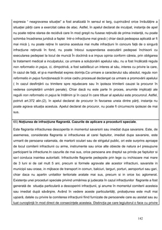 expresia “ neagravarea situaţiei” a fost analizată în sensul ei larg, cuprinzând orice înrăutăţire a
situaţiei părţii care a exercitat calea de atac. Astfel, în apelul declarat de inculpat, instanţa de apel
nu poate reţine starea de recidivă care în mod greşit nu fusese reţinută de prima instanţă, nu poate
schimba încadrarea juridică a faptei într-o infracţiune mai gravă ( chiar dacă pedeapsa aplicată ar fi
mai mică ), nu poate reţine în sarcina acestuia mai multe infracţiuni în concurs faţă de o singură
infracţiune reţinută în fond, nu poate înlocui suspendarea executării pedepsei închisorii cu
executarea pedepsei la locul de muncă În doctrină s-a impus opinia conform căreia, prin obligarea
la tratament medical a inculpatului, ca urmare a soluţionării apelului său, nu a fost încălcată regula
non reformatio in pejus, ci, dimpotrivă, a fost satisfăcut un interes al său, interes cu privire la care,
în cazul de faţă, el şi-a manifestat expres dorinţa.Ca urmare a caracterului său absolut, regula non
reformatio in pejus funcţionează în orice cadru procesual declanşat ca urmare a promovării apelului
( în cazul desfinţării cu trimitere spre rejudecare sau în ipoteza trimiterii cauzei la procuror în
vederea completării urmării penale). Chiar dacă nu este parte în proces, anumite implicaţii ale
regulii non reformatio in pejus le întâlnim şi în cazul în care titluar al apelului este procurorul. Astfel,
potrivit art.372 alin.(2), în apelul declarat de procuror în favoarea uneia dintre părţi, instanţa nu
poate agrava situaţia acestuia. Apelul declarat de procuror, nu poate fi circumscris ipotezei de mai
sus.

65) Noţiunea de infracţiune flagrantă. Cazurile de aplicare a procedurii speciale.

Este flagranta infractiunea descoperita in momentul savarsirii sau imediat dupa savarsire. Este, de
asemenea, considerata flagranta si infractiunea al carei faptuitor, imediat dupa savarsire, este
urmarit de persoana vatamata, de martorii oculari sau de strigatul public, ori este surprins aproape
de locul comiterii infractiunii cu arme, instrumente sau orice alte obiecte de natura a-l presupune
participant la infractiune.In cazurile de mai sus, orice persoana are dreptul sa prinda pe faptuitor si
sa-l conduca inaintea autoritatii. Infractiunile flagrante pedepsite prin lege cu inchisoare mai mare
de 3 luni si de cel mult 5 ani, precum si formele agravate ale acestor infractiuni, savarsite in
municipii sau orase, in mijloace de transport in comun, balciuri, targuri, porturi, aeroporturi sau gari,
chiar daca nu apartin unitatilor teritoriale aratate mai sus, precum si in orice loc aglomerat.
Existenţa unei proceduri speciale privind urmărirea şi judecata în cazul infracţiunilor flagrante a fost
generată de situaţia particulară a descoperirii infracţiunii, şi anume în momentul comiterii acesteia
sau imediat după săvârşire. Având în vedere aceste particularităţi, probaţiunea este mult mai
uşoară, datele cu privire la comiterea infracţiunii fiind furnizate de persoanele care au asistat sau au
luat cunoştinţă în mod direct de consecinţele acesteia. Distincţia pe care legiuitorul o face cu privire



                                                                                             142
 