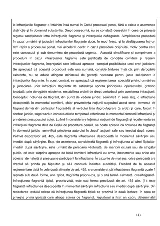 la infracţiunile flagrante o întâlnim însă numai în Codul procesual penal, fără a exista o asemenea
distincţie şi în domeniul substanţia. Drept consecinţă, nu se constată deosebiri în ceea ce priveşte
regimul sancţionator între infracţiunile flagrante şi infracţiunile neflagrante. Simplificarea procedurii
în cazul urmăririi şi judecării infracţiunilor flagrante duce, în mod firesc, şi la desfăşurarea într-un
ritm rapid a procesului penal, mai accelerat decât în cazul procedurii obişnuite, motiv pentru care
este cunoscută şi sub denumirea de procedură urgenta. Această simplificare şi comprimare a
procedurii în cazul infracţiunilor flagrante este justificată de condiţiile comiterii şi reţinerii
infracţiunilor flagrante, împrejurări care înlătură aproape complet posibilitatea unei erori judiciare.
Se apreciază că această procedură este una sumară, considerându-se însă că, prin derogările
existente, nu se aduce atingere minimului de garanţii necesare pentru justa soluţionare a
infracţiunilor flagrante. În acest context, se apreciază că reglementarea specială privind urmărirea
şi judecarea unor infracţiuni flagrante dă satisfacţie sporită principiului operativităţii, grăbind
totodată, prin derogările existente, restabilirea ordinii de drept perturbată prin comiterea infracţiunii.
Conceptul, noţiunea de flagrant, din punct de vedere juridic, semnifică în sens larg, o infracţiune
descoperită în momentul comiterii, chiar provenienţa noţiunii sugerând acest sens: termenul de
flagrant derivă din participiul fragrant-tis al verbului latin flagro-flagrare (a arde) şi care, folosit în
context juridic, sugerează o contextualitate temporală referitoare la momentul comiterii infracţiunii şi
prinderea presupusului autor. Luând în considerare înţelesul noţiunii de flagranţă şi regelementarea
infracţiunii flagrante dată de Codul de procedură penală, se poate aprecia că noţiunea de flagranţă
în domeniul juridic semnifică prinderea autorului în „focul“ acţiunii sale sau imediat după aceea.
Potrivit dispoziţiilor art. 465, este flagrantă infracţiunea descoperită în momentul săvârşirii sau
imediat după săvârşire. Este, de asemenea, considerată flagrantă şi infracţiunea al cărei făptuitor,
imediat după săvârşire, este urmărit de persoana vătămată, de martorii oculari sau de strigătul
public, ori este surprins aproape de locul comiterii infracţiunii cu arme, instrumente sau orice alte
obiecte de natură al presupune participant la infracţiune. În cazurile de mai sus, orice persoană are
dreptul să prindă pe făptuitor şi să-l conducă înaintea autorităţii. Plecând de la această
reglementare dată în cele două alineate de art. 465, s-a considerat că infracţiunea flagrantă poate fi
reţinută sub două forme, una tipică, flagrantă propriu-zis, şi o altă formă asimilată, cvasiflagrantă.
Infracţiunea flagrantă tipică, propriu-zisă, este sub forma prevăzută de art. 465 alin. (1): este
flagrantă infracţiunea descoperită în momentul săvârşirii infracţiunii sau imediat după săvârşire. Din
redactarea textului reiese că infracţiunea flagrantă tipică se prezintă în două ipoteze. În ceea ce
priveşte prima ipoteză care atrage starea de flagranţă, legiuitorul a fixat un cadru determinabil




                                                                                            143
 