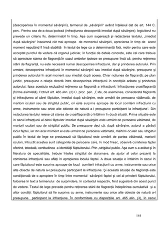 (descoperirea în momentul săvârşirii), termenul de „săvârşirii“ având înţelesul dat de art. 144 C.
pen.. Pentru cea de-a doua ipoteză (infracţiunea descoperită imediat după săvârşire), legiuitorul nu
prevede un criteriu fix, determinabil în timp. Aşa cum sugerează şi redactarea textului, „imediat
după săvârşire“ înseamnă cât mai aproape de momentul săvârşirii, aprecierea în timp de acest
moment neputând fi însă stabilită în textul de lege ca o determinantă fixă, motiv pentru care este
acceptat punctul de vedere că organul judiciar, în funcţie de datele concrete, este cel care trebuie
să aprecieze starea de flagranţă.În cazul ambelor ipoteze se presupune însă că, pentru reţinerea
stării de flagranţă, nu este necesară numai descoperirea infracţiunii, dar şi prinderea autorului. Prin
urmare, descoperirea infracţiunii în momentul săvârşirii sau imediat după săvârşire, presupune şi
prinderea autorului în acel moment sau imediat după aceea. Chiar noţiunea de flagranţă, pe plan
juridic, presupune o relaţie directă între descoperirea infracţiunii în condiţiile arătate şi prinderea
autorului, lipsa acestuia excluzând reţinerea ca flagrantă a infracţiunii. Infracţiunea cvasiflagrantă
(forma asimilată). Potrivit art. 465 alin. (2) C. proc. pen. „Este, de asemenea, considerată flagrantă
şi infracţiunea al cărei făptuitor, imediat după săvârşire, este urmărit de persoana vătămată, de
martorii oculari sau de strigătul public, ori este surprins aproape de locul comiterii infracţiunii cu
arme, instrumente sau orice alte obiecte de natură a-l presupune participant la infracţiune“. Din
redactarea textului reiese că starea de cvasiflagranţă o întâlnim în două situaţii. Prima situaţie este
în cazul infracţiunii al cărei făptuitor imediat după săvârşire este urmărit de persoana vătămată, de
martorii oculari sau de strigătul public. Se presupune deci că, după săvârşire, autorul a părăsit
locul faptei, iar din acel moment el este urmărit de persoana vătămată, martorii oculari sau strigătul
public În textul de lege se precizează că făptuitorul este urmărit de partea vătămată, martorii
oculari, întrucât acestea sunt categoriile de persoane care, în mod firesc, observă comiterea faptei
oferind, totodată, certitudinea a identităţii făptuitorului. Prin „strigătul public. Aşa cum s-a arătat şi în
literatura de specialitate, trebuie înţeles strigătul de alaramare, de ajutor al celor prezenţi la
comiterea infracţiunii sau aflaţi în apropierea locului faptei. A doua situaţie o întâlnim în cazul în
care făptuitorul este surprins aproape de locul comiterii infracţiunii cu arme, instrumente sau orice
alte obiecte de natură a-l presupune participant la infracţiune. Şi această situaţie de flagranţă este
condiţionată de o apropiere în timp între momentul săvârşirii faptei şi cel al prinderii făptuitorului,
folosirea în text a termenului de surprindere, în contextul respectiv, fiind sugestivă din acest punct
de vedere. Textul de lege prevede pentru reţinerea stării de flagranţă îndeplinirea cumulativă şi a
altor condiţii: făptuitorul să fie surprins cu arme, instrumente sau orice alte obiecte de natură a-l
presupune     participant la infracţiune. În conformitate cu dispoziţiile art. 465 alin. (3), în cazul




                                                                                              144
 
