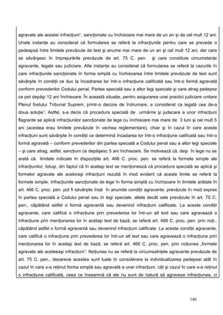 agravate ale acestei infracţiuni“, sancţionate cu închisoare mai mare de un an şi de cel mult 12 ani.
Unele instanţe au considerat că formularea se referă la infracţiunile pentru care se prevede o
pedeapsă între limitele prevăzute de text şi anume mai mare de un an şi cel mult 12 ani, dar care
se săvârşesc în împrejurările prevăzute de art. 75 C. pen.             şi care constituie circumstanţe
agravante, legale sau judiciare. Alte instanţe au considerat că formularea se referă la cazurile în
care infracţiunile sancţionate în forma simplă cu închisoarea între limitele prevăzute de text sunt
săvârşite în condiţii ce duc la încadrarea lor într-o infracţiune calificată sau într-o formă agravată
conform prevederilor Codului penal, Partea specială sau a altor legi speciale şi care atrag pedepse
ce pot depăşi 12 ani închisoare. În această situaţie, pentru asigurarea unei practici judiciare unitare
Plenul fostului Tribunal Suprem, printr-o decizie de îndrumare, a considerat ca legală cea de-a
doua soluţie1. Astfel, s-a decis că procedura specială de urmărire şi judecare a unor infracţiuni
flagrante se aplică infracţiunilor sancţionate de lege cu închisoare mai mare de 3 luni şi cel mult 5
ani (acestea erau limitele prevăzute în vechea reglementare), chiar şi în cazul în care aceste
infracţiuni sunt săvârşite în condiţii ce determină încadarea lor într-o infracţiune calificată sau într-o
formă agravată – conform prevederilor din partea specială a Codului penal sau a altor legi speciale
– şi care atrag, astfel, sancţiuni ce depăşesc 5 ani închisoare. Se motivează că, deşi în lege nu se
arată că   limitele indicate în dispoziţiile art. 466 C. proc. pen. se referă la formele simple ale
infracţiunilor, totuşi, din faptul că în acelaşi text se menţionează că procedura specială se aplică şi
formelor agravate ale aceloraşi infracţiuni rezultă în mod evident că aceste limite se referă la
formele simple. Infracţiunile sancţionate de lege în forma simplă cu închisoare în limitele arătate în
art. 466 C. proc. pen. pot fi săvârşite însă în anumite condiţii agravante, prevăzute în mod expres
în partea specială a Codului penal sau în legi speciale, altele decât cele prevăzute în art. 75 C.
pen., căpătând astfel o formă agravantă sau devenind infracţiuni calificate. La aceste condiţii
agravante, care califică o infracţiune prin prevederea lor într-un alt text sau care agravează o
infracţiune prin menţionarea lor în acelaşi text de bază, se referă art. 466 C. proc. pen. prin noţi.,
căpătând astfel o formă agravantă sau devenind infracţiuni calificate. La aceste condiţii agravante,
care califică o infracţiune prin prevederea lor într-un alt text sau care agravează o infracţiune prin
menţionarea lor în acelaşi text de bază, se referă art. 466 C. proc. pen. prin noţiunea „formele
agravate ale aceleeaşi infracţiuni“. Noţiunea nu se referă la circumsatnţele agravante prevăzute de
art. 75 C. pen., deoarece acestea sunt luate în considerare la individualizarea pedepsei atât în
cazul în care s-a reţinut forma simplă sau agravată a unei infracţiuni, cât şi cazul în care s-a reţinut
o infracţiune calificată, ceea ce înseamnă că ele nu sunt de natură să agraveze infracţiunea, ci




                                                                                           146
 