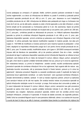 numai pedeapsa ce urmează a fi aplicată. Astfel, conform practicii judiciare constituite în baza
vechei reglementări, s-a decis că infracţiunea de tâlhărie nu poate fi urmărită şi judecată potrivit
procedurii speciale prevăzută de art. 465 şi urm. C. proc. pen. deoarece nu sunt îndeplinite
condiţiile prevăzute de art. 466: infracţiunea de tâlhărie este pedepsită prin lege cu închisoare mai
mare de 5 ani iar, pe de altă parte, aceasta nu este o formă agravată a unei alte infracţiuni, a cărei
formă simplă să fie sancţionată cu închisoarea până la 5 ani. De asemenea, faptul că printre
infracţiunile flagrante concurente săvârşite de inculpat este şi una pentru care, potrivit art. 209 alin.
(3) C. proc.pen., urmărirea penală se efectuează de procuror, nu înlătură aplicarea dispoziţiilor
speciale cu privire la urmărirea infracţiunii flagrante prevăzute în art. 466 şi urm. C. proc. pen.
Aplicarea dispoziţiilor speciale privind urmărirea şi judecarea unor infracţiuni flagrante a fost mult
restrânsă în ultima perioadă, fapt datorat modificărilor repetate în materie penală, mai ales prin
Legea nr. 140/1996 de modificare a Codului penal prin acre maximul special al pedepselor a fost
mărit, depăşind la majoritatea infracţiunilor pragul de 5 ani pentru forma simplă prevăzută de art.
466 C. proc. pen. În aceste condiţii, modificările aduse prin Lgea nr. 281/2003 corespund cerinţelor
impuse atât de literatura de specialitate, cât şi de practica judiciară. Cea de a treia         condiţie
prevăzută de lege în aplicarea dispoziţiilor speciale privind infracţiunile flagrante se referea la locul
săvârşirii, care trebuie să fie un mijloc de transport în comun, bâlciuri, târguri, porturi, aeroporturi
sau gări, chiar dacă nu aparţin unităţilor teritoriale arătate mai sus, precum şi în orice loc aglomerat.
Din redactarea textului, cu privire la îndeplinirea acestei condiţii, rezultă condiţionarea aplicării
procedurii speciale de comiterea infracţiunii într-un loc aglomerat, fapt sugerat atât de natura sau
destinaţia locurilor enumerate, cât şi precizarea făcută în finalul textului „precum şi în orice loc
aglomerat“. Aplicarea procedurii flagrante cu această condiţionare poate fi explicată de faptul că
asemenea locuri aglomerate constituie un cadru favorizant care uşurează comiterea infracţiunii,
situaţie demonstrată şi statistic, ipoteză în care şi reacţia organului judiciar, precum şi aplicarea
unei sancţiuni trebuie să fie cât mai rapide. Din analiza textului reiese că procedura specială se
aplică infracţiunilor săvârşite numai în municipii şi oraşe, fiind excluse deci comunele şi satele, iar
în cazul mijloacelor de transport în comun, bâlciuri, târguri, porturi, aeroporturi sau gări procedura
specială se aplica chiar dacă nu aparţin unităţilor teritoriale indicate în art. 466 alin. (2), adică
municipiilor sau oraşelor. Aplicarea procedurii speciale, ţinând cont de condiţia privind locul
săvârşirii infracţiunii, urmează a fi apreciată, în funcţie de datele concrete, de organelle judiciare.
Astfel, furtul se consideră flagrant cazul în care persoana vătămată, căreia i s-a sustras din buzunar
o sumă de bani în timp ce se afla în tramvai, constatând lipsa banilor la coborârea din mijlocul de




                                                                                          147
 