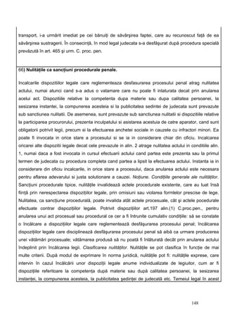 transport, i-a urmărit imediat pe cei bănuiţi de săvârşirea faptei, care au recunoscut faţă de ea
săvârşirea sustragerii. În consecinţă, în mod legal judecata s-a desfăşurat după procedura specială
prevăzută în art. 465 şi urm. C. proc. pen.



66) Nulităţile ca sancţiuni procedurale penale.

Incalcarile dispozitiilor legale care reglementeaza desfasurarea procesului penal atrag nulitatea
actului, numai atunci cand s-a adus o vatamare care nu poate fi inlaturata decat prin anularea
acelui act. Dispozitiile relative la competenta dupa materie sau dupa calitatea persoanei, la
sesizarea instantei, la compunerea acesteia si la publicitatea sedintei de judecata sunt prevazute
sub sanctiunea nulitatii. De asemenea, sunt prevazute sub sanctiunea nulitatii si dispozitiile relative
la participarea procurorului, prezenta inculpatului si asistarea acestuia de catre aparator, cand sunt
obligatorii potrivit legii, precum si la efectuarea anchetei sociale in cauzele cu infractori minori. Ea
poate fi invocata in orice stare a procesului si se ia in considerare chiar din oficiu. Incalcarea
oricarei alte dispozitii legale decat cele prevazute in alin. 2 atrage nulitatea actului in conditiile alin.
1, numai daca a fost invocata in cursul efectuarii actului cand partea este prezenta sau la primul
termen de judecata cu procedura completa cand partea a lipsit la efectuarea actului. Instanta ia in
considerare din oficiu incalcarile, in orice stare a procesului, daca anularea actului este necesara
pentru aflarea adevarului si justa solutionare a cauzei. Noţiune. Condiţiile generale ale nulităţilor.
Sancţiuni procedurale tipice, nulităţile invalidează actele procedurale existente, care au luat însă
fiinţă prin nerespectarea dispoziţiilor legale, prin omisiuni sau violarea formlelor prescise de lege.
Nulitatea, ca sancţiune procedurală, poate invalida atât actele procesuale, cât şi actele pocedurale
efectuate contrar dispoziţiilor legale. Potrivit dispoziţiilor art.197 alin.(1) C.proc.pen., pentru
anularea unui act procesual sau procedural ce cer a fi întrunite cumulativ condiţiile: să se constate
o încălcare a dispoziţiilor legale care reglementează desfăşurarea procesului penal; încălcarea
dispoziţiilor legale care disciplinează desfăşurarea procesului penal să aibă ca urmare producerea
unei vătămări procesuale; vătămarea produsă să nu poată fi înlăturată decât prin anularea actului
îndeplinit prin încălcarea legii. Clasificarea nulităţilor. Nulităţile se pot clasifica în funcţie de mai
multe criterii. După modul de exprimare în norma juridică, nulităţile pot fi: nulităţile exprese, care
intervin în cazul încălcării unor dispoziţii legale anume individualizate de legiuitor, cum ar fi
dispoziţiile referitoare la competenţa după materie sau după calitatea persoanei, la sesizarea
instanţei, la compunerea acesteia, la publicitatea şedinţei de judecată etc. Temeiul legal în acest




                                                                                             148
 
