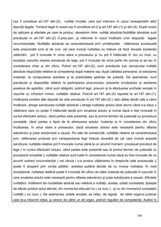 caz îl constituie art.197 alin.(2).   nulităţi virutale, care pot interveni în cazul nerespectării altor
dipoziţii legale. Temeiul legal în acest caz îl constituie art.2 şi art.197 alin.(1) şi alin.(4). După modul
de aplicare şi efectele pe care le produc, deosebim între: nulităţi absolute.Nulităţile aboslute sunt
prevăzute în art.197 alin.(2) C.proc.pen. şi intervine în cazul încălcării unor dispoziţii           legale
circumstanţiale. Nulităţile absolute se caracaterizează prin următoarele:          vătămarea procesuală
este prezumată iuris et de iure; cel care invocă nulitatea nu trebuie să facă dovada existenţei
vătămării; pot fi invocate în orice stare a procesului şi nu pot fi înlăturate în nici un mod, cu
excepţia cazurilor expres prevăzute de lege; pot fi invocate de orice parte din porces şi se iau în
considerare chiar şi din oficiu. Potivit art.197 alin.(2), sunt prevăzute sub sancţiunea nulităţii
absolute dispoziţiile relative la competenţa după materie sau după calitatea persoanei, la sesizarea
instanţei, la compunerea acesteia şi la publicitatea şedinţei de judectă. De asemenea, sunt
prevăzute şi dispoziţiile relative la participarea procurorului, prezenta inculpatului şi asistarea
acestuia de apărător, când sunt obligotrii, potrivit legii, precum şi la efectuarea anchetei sociale în
cazurile cu infractori minori. nulităţile relative. Potrivit art.197 alin.(4) raportat la art.197 alin.(1),
încălcarea oricărei alte dipoziţii de cele prevăzute în art.197 alin.(2) ( deci altele decât cele a căror
încălcare atrage sancţiunea nulităţii absolute ) atrage nulitatea actului doar atunci când s-a adus o
vătămare care nu poate fi înlăturată decât prin anularea actului şi numai dacă a fost invocată în
cursul efectuării actului, când partea este prezentă, sau la primul termen de judecată cu procedura
completă, când partea a lipsit de la efectuarea actului. Instanţa ia în considerare din oficiu
încălcarea, în orice stare a procesului, dacă anularea actului este necesară pentru aflarea
adevărului şi justa soluţionare a cauzei. Pe cale de consecinţă, nulităţile relative se caracterizează
prin: vătămarea produsă prin nerespectarea legii trebuie dovedită de cel care invocă această
sancţiune; nulităţile relative pot fi invocate numai până la un anumit moment procesual prevăzut de
lege ( în cursul efectuării actului, când partea este prezentă sau la primul termen de judecată cu
procedură completă ); nulităţile relative sunt luate în considerare numai dacă au fost invocate de un
anumit subiect circumstanţial ( cel căruia i s-a produs vătămarea în drepturile sale procesuale );
poate fi acoperit prin voniţa părţilor, acestea putând decide să nu invoce nulitatea. În mod
excepţional, nulitatea relativă poate fi invocată din oficiu de către instanţa de judecată în cazurile în
care anularea actului este necesară pentru aflarea adevărului şi justa soluţionare a cauzei. Efectele
nulităţilor. Indiferent de modalitate abolută sau relativă a nulităţii, acesta, odată constatată, lipseşte
de efecte juridice actul afectat, din momentul efecuări lui ( ex tunc ) , şi nu din momentul constatării
nulităţii ( ex nunc ). De asemenea, actele anulate, se refac, de regulă, de către organul juidiciar
care le-a întocmit iniţial, şi rareori de către un alt organ, potrivit regulilor de competenţă. Având în



                                                                                             149
 