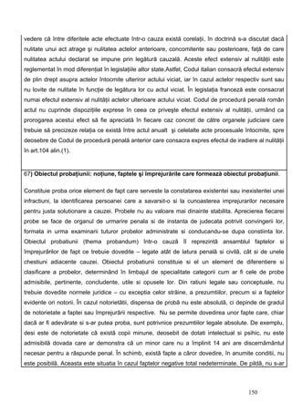 vedere că între diferitele acte efectuate într-o cauza există corelaţii, în doctrină s-a discutat dacă
nulitate unui act atrage şi nulitatea actelor anterioare, concomitente sau posterioare, faţă de care
nulitatea actului declarat se impune prin legătură cauzală. Aceste efect extensiv al nulităţii este
reglementat în mod diferenţiat în legislaţiile altor state.Astfel, Codul italian consacră efectul extensiv
de plin drept asupra actelor întocmite ulteriror actului viciat, iar în cazul actelor respectiv sunt sau
nu lovite de nulitate în funcţie de legătura lor cu actul viciat. În legislaţia franceză este consacrat
numai efectul extensiv al nulităţii actelor ulterioare actului viciat. Codul de procedură penală român
actul nu cuprinde dispoziţiile exprese în ceea ce priveşte efectul extensiv al nulităţii, urmând ca
prorogarea acestui efect să fie apreciată în fiecare caz concret de către organele judiciare care
trebuie să precizeze relaţia ce există între actul anualt şi celelalte acte procesuale întocmite, spre
deosebre de Codul de procedură penală anterior care consacra expres efectul de iradiere al nulităţii
în art.104 alin.(1).


67) Obiectul probaţiunii: noţiune, faptele şi împrejurările care formează obiectul probaţiunii.

Constituie proba orice element de fapt care serveste la constatarea existentei sau inexistentei unei
infractiuni, la identificarea persoanei care a savarsit-o si la cunoasterea imprejurarilor necesare
pentru justa solutionare a cauzei. Probele nu au valoare mai dinainte stabilita. Aprecierea fiecarei
probe se face de organul de urmarire penala si de instanta de judecata potrivit convingerii lor,
formata in urma examinarii tuturor probelor administrate si conducandu-se dupa constiinta lor.
Obiectul probatiunii (thema probandum) într-o cauzã îl reprezintã ansamblul faptelor si
împrejurãrilor de fapt ce trebuie dovedite – legate atât de latura penalã si civilã, cât si de unele
chestiuni adiacente cauzei. Obiectul probatiunii constituie si el un element de diferentiere si
clasificare a probelor, determinând în limbajul de specialitate categorii cum ar fi cele de probe
admisibile, pertinente, concludente, utile si opusele lor. Din ratiuni legale sau conceptuale, nu
trebuie dovedite normele juridice – cu exceptia celor strãine, a prezumtiilor, precum si a faptelor
evidente ori notorii. În cazul notorietãtii, dispensa de probã nu este absolutã, ci depinde de gradul
de notorietate a faptei sau împrejurãrii respective. Nu se permite dovedirea unor fapte care, chiar
dacã ar fi adevãrate si s-ar putea proba, sunt potrivnice prezumtiilor legale absolute. De exemplu,
desi este de notorietate cã existã copii minune, deosebit de dotati intelectual si psihic, nu este
admisibilã dovada care ar demonstra cã un minor care nu a împlinit 14 ani are discernãmântul
necesar pentru a rãspunde penal. În schimb, existã fapte a cãror dovedire, în anumite conditii, nu
este posibilã. Aceasta este situatia în cazul faptelor negative total nedeterminate. De pildã, nu s-ar



                                                                                           150
 