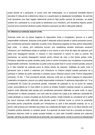 putea dovedi cã o persoanã, în cursul unei vieti îndelungate, nu a consumat niciodatã bãuturi
alcoolice în mãsurã de a determina mãcar si o usoarã stare ce depãseste normalitatea. Se permite
însã dovedirea unui fapt negativ determinat printr-un fapt pozitiv concret de exemplu, se poate
sustine cã o persoanã nu a luat parte la sãvârsirea unui infractiuni, prin dovedirea faptului pozitiv
concret cã la momentul sãvârsirii acelei infractiuni persoana se afla în altã parte (alibiul).

68) Obiectul şi subiecţii acţiunii civile.

Actiunea civila are ca obiect tragerea la raspundere civila a inculpatului, precum si a partii
responsabile civilmente. Actiunea civila poate fi alaturata actiunii penale in cadrul procesului penal,
prin constituirea persoanei vatamate ca parte civila. Repararea pagubei se face potrivit dispozitiilor
legii civile:   in natura, prin restituirea lucrului, prin restabilirea situatiei anterioare savarsirii
infractiunii, prin desfiintarea totala ori partiala a unui inscris si prin orice alt mijloc de reparare; prin
plata unei despagubiri banesti, in masura in care repararea in natura nu este cu putinta. De
asemenea, se acorda despagubiri banesti pentru folosul de care a fost lipsita partea civila.
Persoana vatamata se poate constitui parte civila in contra invinuitului sau inculpatului si persoanei
responsabile civilmente. Constituirea ca parte civila se poate face in cursul urmaririi penale, precum
si in fata instantei de judecata pana la citirea actului de sesizare. Calitatea de parte civila a
persoanei care a suferit o vatamare prin infractiune nu inlatura dreptul acestei persoane de a
participa in calitate de parte vatamata in aceeasi cauza. Obiectul acţiunii civile. Potrivit dispoziţiilor
articolului 14 alin. 1 Cod procedură penală, acţiunea civilă are ca obiect tragerea la răspundere
materială a inculpatului, precum şi a părţii responsabile civilmente. În aplicarea dispoziţiilor art. 14 şi
următoarele din Codul de procedură penală, instanţele de judecată nu au un punct de vedere
unitar, pronunţându-se în mod diferit cu privire la limitele învestirii instanţei penale cu judecarea
acţiunii civile, alăturată celei penale prin constituirea persoanei vătămate ca parte civilă, în cazul
infracţiunilor cu efecte complexe, cum sunt cele de ucidere din culpă şi de vătămare corporală din
culpă săvârşite cu ocazia circulaţiei pe drumurile publice. Unele instanţe au considerat că în astfel
de cazuri acţiunea civilă alăturată celei penale poate fi admisă numai cu privire la pretenţiile
formulate pentru prejudiciile cauzate prin infracţiunea cu care a fost sesizată instanţa, iar nu şi
pentru cele produse prin efectele secundare sau colaterale ale faptei, care nu au făcut obiectul unei
încadrări juridice distincte cu caracter penal. S-a apreciat că acest mod de a proceda se impune,
deoarece acţiunea civilă nu poate exceda limitelor cu care este învestită instanţa prin acţiunea
penală, cât timp ea este chemată să se pronunţe, sub aspect penal, numai cu privire la infracţiunea




                                                                                              151
 