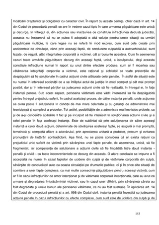 încălcării drepturilor şi obligaţiilor cu caracter civil. În raport cu aceste cerinţe, chiar dacă în art. 14
din Codul de procedură penală se are în vedere cazul tipic în care urmarea păgubitoare este unică
şi decurge, în întregul ei, din acţiunea sau inacţiunea ce constituie infracţiunea dedusă judecăţii,
aceasta nu înseamnă că nu ar putea fi adoptată o altă soluţie pentru unele situaţii cu urmări
păgubitoare multiple, la care legea nu se referă în mod expres, cum sunt cele create prin
accidentele de circulaţie, când prin aceeaşi faptă, de conducere culpabilă a autovehiculului, sunt
lezate, de regulă, atât integritatea corporală a victimei, cât şi bunurile acesteia. Cum în asemenea
cazuri toate urmările păgubitoare decurg din aceeaşi faptă, unică, a inculpatului, deşi aceasta
constituie infracţiune numai în raport cu unul dintre efectele produse, cum ar fi moartea sau
vătămarea integrităţii corporale a victimei, este raţional şi echitabil ca toate pretenţiile de
despăgubiri să fie soluţionate în cadrul acţiunii civile alăturate celei penale. În astfel de situaţii este
nu numai în interesul societăţii de a se înfăptui actul de justiţie în mod complet şi cât mai prompt
posibil, dar şi în interesul părţilor ca judecarea acţiunii civile să fie realizată, în întregul ei, în faţa
instanţei penale. Sub acest aspect, persoana vătămată este vădit interesată să fie despăgubită
pentru întregul prejudiciu suferit, în cadrul aceluiaşi proces, de către instanţa penală, unde acţiunea
sa civilă poate fi soluţionată în condiţii de mai mare celeritate şi cu garanţii de administrare mai
lesnicioasă şi completă a probelor. Tot astfel, posibilităţile de a administra mai lesnicios probele, ca
şi de a-şi concentra apărările îl fac şi pe inculpat să fie interesat în soluţionarea acţiunii civile şi a
celei penale în faţa aceleiaşi instanţe. Este de subliniat că prin soluţionarea de către aceeaşi
instanţă a celor două acţiuni, determinate de săvârşirea aceleiaşi fapte, se asigură o mai promptă,
temeinică şi completă aflare a adevărului, prin aprecierea unitară a probelor, precum şi evitarea
pronunţării de hotărâri contradictorii. Aşa fiind, nu se poate considera că ar exista raţiuni ca
prejudiciul unic suferit de victimă prin săvârşirea unei fapte penale, de asemenea, unică, să fie
fragmentat, iar competenţa de soluţionare a acţiunii civile să fie împărţită între două instanţe -
penală şi civilă - cu toate inconvenientele ce decurg din aceasta. O atare concluzie se impune a fi
acceptată nu numai în cazul faptelor de ucidere din culpă şi de vătămare corporală din culpă,
săvârşite de conducători auto cu ocazia circulaţiei pe drumurile publice, ci şi în orice alte situaţii de
comitere a unei fapte complexe, cu mai multe consecinţe păgubitoare pentru aceeaşi victimă, cum
ar fi în cazul infracţiunilor de omor intenţionat şi de vătămare corporală intenţionată, care au avut ca
urmare şi degradarea îmbrăcămintei victimei, sau în cazul unei tâlhării, prin săvârşirea căreia au
fost degradate şi unele bunuri ale persoanei vătămate, ce nu au fost sustrase. În aplicarea art. 14
din Codul de procedură penală şi a art. 998 din Codul civil, instanţa penală învestită cu judecarea
acţiunii penale în cazul infracţiunilor cu efecte complexe, cum sunt cele de ucidere din culpă şi de



                                                                                             153
 