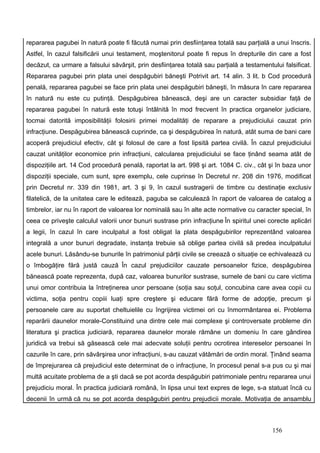 repararea pagubei în natură poate fi făcută numai prin desfiinţarea totală sau parţială a unui înscris.
Astfel, în cazul falsificării unui testament, moştenitorul poate fi repus în drepturile din care a fost
decăzut, ca urmare a falsului săvârşit, prin desfiinţarea totală sau parţială a testamentului falsificat.
Repararea pagubei prin plata unei despăgubiri băneşti Potrivit art. 14 alin. 3 lit. b Cod procedură
penală, repararea pagubei se face prin plata unei despăgubiri băneşti, în măsura în care repararea
în natură nu este cu putinţă. Despăgubirea bănească, deşi are un caracter subsidiar faţă de
repararea pagubei în natură este totuşi întâlnită în mod frecvent în practica organelor judiciare,
tocmai datorită imposibilităţii folosirii primei modalităţi de reparare a prejudiciului cauzat prin
infracţiune. Despăgubirea bănească cuprinde, ca şi despăgubirea în natură, atât suma de bani care
acoperă prejudiciul efectiv, cât şi folosul de care a fost lipsită partea civilă. În cazul prejudiciului
cauzat unităţilor economice prin infracţiuni, calcularea prejudiciului se face ţinând seama atât de
dispoziţiile art. 14 Cod procedură penală, raportat la art. 998 şi art. 1084 C. civ., cât şi în baza unor
dispoziţii speciale, cum sunt, spre exemplu, cele cuprinse în Decretul nr. 208 din 1976, modificat
prin Decretul nr. 339 din 1981, art. 3 şi 9, în cazul sustragerii de timbre cu destinaţie exclusiv
filatelică, de la unitatea care le editează, paguba se calculează în raport de valoarea de catalog a
timbrelor, iar nu în raport de valoarea lor nominală sau în alte acte normative cu caracter special, în
ceea ce priveşte calculul valorii unor bunuri sustrase prin infracţiune În spiritul unei corecte aplicări
a legii, în cazul în care inculpatul a fost obligat la plata despăgubirilor reprezentând valoarea
integrală a unor bunuri degradate, instanţa trebuie să oblige partea civilă să predea inculpatului
acele bunuri. Lăsându-se bunurile în patrimoniul părţii civile se creează o situaţie ce echivalează cu
o îmbogăţire fără justă cauză În cazul prejudiciilor cauzate persoanelor fizice, despăgubirea
bănească poate reprezenta, după caz, valoarea bunurilor sustrase, sumele de bani cu care victima
unui omor contribuia la întreţinerea unor persoane (soţia sau soţul, concubina care avea copii cu
victima, soţia pentru copiii luaţi spre creştere şi educare fără forme de adopţie, precum şi
persoanele care au suportat cheltuielile cu îngrijirea victimei ori cu înmormântarea ei. Problema
reparării daunelor morale-Constituind una dintre cele mai complexe şi controversate probleme din
literatura şi practica judiciară, repararea daunelor morale rămâne un domeniu în care gândirea
juridică va trebui să găsească cele mai adecvate soluţii pentru ocrotirea intereselor persoanei în
cazurile în care, prin săvârşirea unor infracţiuni, s-au cauzat vătămări de ordin moral. Ţinând seama
de împrejurarea că prejudiciul este determinat de o infracţiune, în procesul penal s-a pus cu şi mai
multă acuitate problema de a şti dacă se pot acorda despăgubiri patrimoniale pentru repararea unui
prejudiciu moral. În practica judiciară română, în lipsa unui text expres de lege, s-a statuat încă cu
decenii în urmă că nu se pot acorda despăgubiri pentru prejudicii morale. Motivaţia de ansamblu



                                                                                          156
 