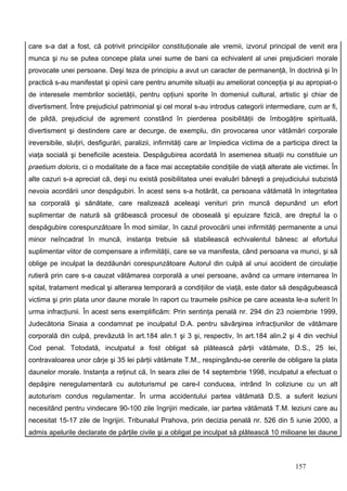 care s-a dat a fost, că potrivit principiilor constituţionale ale vremii, izvorul principal de venit era
munca şi nu se putea concepe plata unei sume de bani ca echivalent al unei prejudicieri morale
provocate unei persoane. Deşi teza de principiu a avut un caracter de permanenţă, în doctrină şi în
practică s-au manifestat şi opinii care pentru anumite situaţii au ameliorat concepţia şi au apropiat-o
de interesele membrilor societăţii, pentru opţiuni sporite în domeniul cultural, artistic şi chiar de
divertisment. Între prejudiciul patrimonial şi cel moral s-au introdus categorii intermediare, cum ar fi,
de pildă, prejudiciul de agrement constând în pierderea posibilităţii de îmbogăţire spirituală,
divertisment şi destindere care ar decurge, de exemplu, din provocarea unor vătămări corporale
ireversibile, sluţiri, desfigurări, paralizii, infirmităţi care ar împiedica victima de a participa direct la
viaţa socială şi beneficiile acesteia. Despăgubirea acordată în asemenea situaţii nu constituie un
praetium doloris, ci o modalitate de a face mai acceptabile condiţiile de viaţă alterate ale victimei. În
alte cazuri s-a apreciat că, deşi nu există posibilitatea unei evaluări băneşti a prejudiciului subzistă
nevoia acordării unor despăgubiri. În acest sens s-a hotărât, ca persoana vătămată în integritatea
sa corporală şi sănătate, care realizează aceleaşi venituri prin muncă depunând un efort
suplimentar de natură să grăbească procesul de oboseală şi epuizare fizică, are dreptul la o
despăgubire corespunzătoare În mod similar, în cazul provocării unei infirmităţi permanente a unui
minor neîncadrat în muncă, instanţa trebuie să stabilească echivalentul bănesc al efortului
suplimentar viitor de compensare a infirmităţii, care se va manifesta, când persoana va munci, şi să
oblige pe inculpat la dezdăunări corespunzătoare Autorul din culpă al unui accident de circulaţie
rutieră prin care s-a cauzat vătămarea corporală a unei persoane, având ca urmare internarea în
spital, tratament medical şi alterarea temporară a condiţiilor de viaţă, este dator să despăgubească
victima şi prin plata unor daune morale în raport cu traumele psihice pe care aceasta le-a suferit în
urma infracţiunii. În acest sens exemplificăm: Prin sentinţa penală nr. 294 din 23 noiembrie 1999,
Judecătoria Sinaia a condamnat pe inculpatul D.A. pentru săvârşirea infracţiunilor de vătămare
corporală din culpă, prevăzută în art.184 alin.1 şi 3 şi, respectiv, în art.184 alin.2 şi 4 din vechiul
Cod penal. Totodată, inculpatul a fost obligat să plătească părţii vătămate, D.S., 25 lei,
contravaloarea unor cârje şi 35 lei părţii vătămate T.M., respingându-se cererile de obligare la plata
daunelor morale. Instanţa a reţinut că, în seara zilei de 14 septembrie 1998, inculpatul a efectuat o
depăşire neregulamentară cu autoturismul pe care-l conducea, intrând în coliziune cu un alt
autoturism condus regulamentar. În urma accidentului partea vătămată D.S. a suferit leziuni
necesitând pentru vindecare 90-100 zile îngrijiri medicale, iar partea vătămată T.M. leziuni care au
necesitat 15-17 zile de îngrijiri. Tribunalul Prahova, prin decizia penală nr. 526 din 5 iunie 2000, a
admis apelurile declarate de părţile civile şi a obligat pe inculpat să plătească 10 milioane lei daune



                                                                                              157
 