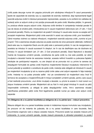 civilă poate decurge numai din paguba pricinuită prin săvârşirea infracţiunii În cazul persoanelor
lipsite de capacitate de exerciţiu sau cu capacitate de exerciţiu restrânsă, deşi reprezentanţii legali
exercită acţiunea civilă în interesul persoanelor reprezentate, aceasta nu le conferă nici calitatea de
subiecţi activi ai acţiunii civile şi nici poziţia procesuală de parte civilă. Moartea părţilor, în general,
nu produce efecte asupra acţiunii civile. Acţiunea civilă rămâne în competenţa instanţei penale în
caz de deces al oricărei părţi, introducându-se în cauză moştenitorii defunctului (art. 21 alin. 1 Cod
procedură penală). Pentru ca moştenitorii să poată fi introduşi în cauză este nevoie ca aceştia să fi
acceptat moştenirea. Moştenitorii părţii civile exercită în acest caz acţiunea civilă „jure hereditatis”.
Când moartea victimei s-a datorat infracţiunii, moştenitorii exercită acţiunea civilă „nomine et jure
proprio”. Într-o asemenea situaţie acţiunea se poate exercita de orice persoană vătămată, indiferent
dacă este sau nu moştenitor Dacă una din părţi este o persoană juridică, în caz de reorganizare a
acesteia se introduc în cauză succesorii în drepturi, iar în caz de desfiinţare sau de dizolvare se
introduc în cauză lichidatorii (art. 21 alin. 2 Cod procedură penală). Dacă făptuitorul a decedat
înainte de începerea urmăririi penale, constituirea de parte civilă nu mai este posibilă, iar când
inculpatul a decedat înainte de sesizarea instanţei, aceasta nefiind învestită cu judecarea faptelor
săvârşite de participantul respectiv, nu are dreptul să se pronunţe nici cu privire la cererea de
despăgubiri formulată de partea civilă împotriva moştenitorilor Decesul inculpatului intervenind în
cursul judecăţii şi existând o constituire de parte civilă, instanţa este obligată să introducă în cauză
pe moştenitorii inculpatului şi să nu rezerve părţii civile calea unei acţiuni separate în faţa instanţei
civile. Instanţa nu va putea proceda astfel        nici pe considerentul că moştenitorii erau încă în
termenul de acceptare a moşteniriiÎntrucât în timpul completării urmăririi penale, pentru care cauza
a fost restituită procurorului, unul dintre inculpaţi a decedat, cu privire la acesta în mod corect s-a
dispus încetarea urmăririi penale. Moştenitorii săi au fost în mod greşit introduşi în cauză ca părţi
responsabile civilmente, şi obligaţi la plata despăgubirilor civile, într-o asemenea situaţie
valorificarea pretenţiilor părţii civile fiind legalmente posibilă numai pe calea unei acţiuni civile
separate

69) Obligarea de a nu părăsi localitatea şi obligarea de a nu părăsi ţara – măsuri preventive.

Masura obligarii de a nu parasi localitatea consta in indatorirea impusa invinuitului sau inculpatului,
de procuror ori de instanta de judecata, de a nu parasi localitatea in care locuieste, fara
incuviintarea organului care a dispus aceasta masura. Procurorul poate lua aceasta masura prin
ordonanta. In cursul urmaririi penale, durata masurii prevazute in alineatul precedent nu poate




                                                                                             159
 