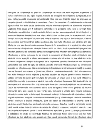prorogare de competenţă, să preia în competenţa sa cauze care revin organelor superioare ci
numai celor inferioare sau egale în grad. Cazurile de prorogare de competenţă sunt prevăzute de
lege, nefiind posibilă prorogarea convenţională. Cele mai des întâlnite cazuri de prorogare de
competenţă sunt indivizibilitatea şi conexitatea. Cazuri de conexitate. Conexitatea este o stare de
legătură între mai multe cauze penale care impune reunirea lor pentru a fi soluţionate împreună.
Legăturile între cauze pot fi subiective, referindu-se la persoana celui care a săvârşit toate
infracţiunile, sau obiective, creând o unitate de timp, de loc, sau o dependenţă între infracţiuni. În
alte cazuri legătura de conexitate este mixtă, referindu-se, pe de-o parte, la acea persoană care a
săvârşit mai multe infracţiuni, iar pe de altă parte la existenţa unei legături între infracţiuni. Cazurile
de conexitate sunt în număr de patru: când două sau mai multe infracţiuni sunt săvârşite prin acte
diferite de una sau de mai multe persoane împreună, în acelaşi timp şi în acelaşi loc; când două
sau mai multe infracţiuni sunt săvârşite în timp ori în loc diferit, după o prealabilă înţelegere între
infractori. Elementul de conexitate constă în înţelegerea între infractorii care organizează comiterea
infracţiunilor şi pentru judecarea lor se impune o cunoaştere a întregului; când o infracţiune este
săvârşită pentru a pregăti, a înlesni sau ascunde comiterea altei infracţiuni, ori este săvârşită pentru
a înlesni sau pentru a asigura sustragerea de la răspundere penală a făptuitorului altei infracţiuni.
Conexitatea este dată de faptul că trebuie judecate împreună infracţiuneamijloc cu infracţiunea-
scop (de ex. infracţiunea de fals cu infracţiunea de înşelăciune) şi infracţiunea săvârşită şi cea prin
care se încearcă ascunderea ei (favorizare, tăinuire, omisiunea denunţării); când între două sau
mai multe infracţiuni există legătură şi reunirea cauzelor se impune pentru o bună înfăptuire a
justiţiei. Motivele de reunire pot fi multiple dar urmăresc un singur scop, o mai bună înfăptuire a
justiţiei (de exemplu, o persoană a săvârşit mai multe infracţiuni, în concurs, fără legătură între ele
sau o persoană vătămată a fost prejudiciată prin infracţiuni diferite şi prejudiciul trebuie delimitat).
Cazuri de indivizibilitate. Indivizibilitatea este o stare de legătură între cauze, generată de anumite
împrejurări care, prin natura lor sau voinţa legii, formează o unitate care impune judecarea
întregului complex faptic şi de inculpaţi de o singură instanţă. Unitatea naturală există atunci când o
singură acţiune sau inacţiune constituie mai multe infracţiuni şi unitatea legală când mai multe fapte
penale constituie o singură infracţiune. Sunt trei cazuri de indivizibilitate şi anume: când la
săvârşirea unei infracţiuni au participat mai multe persoane. Cazul se referă la participaţia penală
când există unitate infracţională cu pluralitate de infractori - coautori, instigatori, complici, care
trebuie judecaţi împreună pentru o bună administrare a probelor şi pentru o justă proporţionalizare
a pedepselor în funcţie de contribuţia fiecăruia la comiterea faptei; când două sau mai multe
infracţiuni au fost săvârşite prin acelaşi act. Este cazul concursului formal de infracţiuni, când



                                                                                             16
 