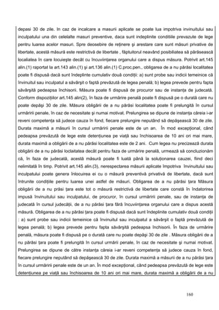 depasi 30 de zile. In caz de incalcare a masurii aplicate se poate lua impotriva invinuitului sau
inculpatului una din celelalte masuri preventive, daca sunt indeplinite conditiile prevazute de lege
pentru luarea acelor masuri. Spre deosebire de reţinere şi arestare care sunt măsuri privative de
libertate, acestă măsură este restrictivă de libertate , făptuitorul neavând posibiliatea să părăsească
localiatea în care locuieşte decât cu încuviinţarea organului care a dispus măsura. Potrivit art.145
alin.(1) raportat la art.143 alin.(1) şi art.136 alin.(1) C.proc.pen., obligarea de a nu părăsi localitatea
poate fi dispusă dacă sunt îndeplinte cumulativ două condiţii: a) sunt probe sau indicii temeinice că
învinuitul sau inculpatul a săvârşit o faptă prevăzută de legea penală; b) legea prevede pentru fapta
săvârşită pedeapsa închisorii. Măsura poate fi dispusă de procuror sau de instanţa de judecată.
Conform dispoziţiilor art.145 alin(2), în faza de urmărire penală poate fi dispusă pe o durată care nu
poate depăşi 30 de zile. Măsura obligării de a nu părăsi localitatea poate fi prelungită în cursul
urmăririi penale, în caz de necesitate şi numai motivat. Prelungirea se dipune de instanţa căreia i-ar
reveni competenţa să judece cauza în fond, fiecare prelungire neputând să depăşească 30 de zile.
Durata maximă a măsurii în cursul urmăririi penale este de un an. În mod excepţional, când
pedeapsa prevăzută de lege este detenţiunea pe viaţă sau închisoarea de 10 ani ori mai mare,
durata maximă a obligării de a nu părăsi localitatea este de 2 ani. Cum legea nu precizează durata
obligării de a nu părăsi loclaitatea decât pentru faza de urmărire penală, urmează să concluzionăm
că, în faza de judecată, acestă măsură poate fi luată până la soluţionarea cauzei, fiind deci
nelimitată în timp. Potrivit art.145 alin.(3), nerespectarea măsurii aplicate împotriva învinuitului sau
inculpatului poate genera înlocuirea ei cu o măsură preventivă privativă de libertate, dacă sunt
întrunite condiţiile pentru luarea unei astfel de măsuri. Obligarea de a nu părăsi ţara Măsura
obligării de a nu prăsi ţara este tot o măsură restrictivă de libertate care constă în îndatorirea
impusă învinuitului sau inculpatului, de procuror, în cursul urmăririi penale, sau de instanţa de
judecată în cursul judecăţii, de a nu părăsi ţara fără încuviinţarea organului care a dispus acestă
măsură. Obligarea de a nu părăsi ţara poate fi dispusă dacă sunt îndeplinite cumulativ două condiţii
: a) sunt probe sau indicii temeinice că învinuitul sau inculpatul a săvârşit o faptă prevăzută de
legea penală; b) legea prevede pentru fapta săvârşită pedeapsa închisorii. În faza de urmărire
penală, măsura poate fi dispusă pe o durată care nu poate depăşi 30 de zile . Măsura obligării de a
nu părăsi ţara poate fi prelungită în cursul urmării penale, în caz de necesitate şi numai motivat.
Prelungirea se dipune de către instanţa căreia i-ar reveni competenţa să judece cauza în fond,
fiecare prelungire neputând să depăşească 30 de zile. Durata maximă a măsurii de a nu părăsi ţara
în cursul urmăririi penale este de un an. În mod excepţional, când pedeapsa prevăzută de lege este
detenţiunea pe viaţă sau închisoarea de 10 ani ori mai mare, durata maximă a obligării de a nu



                                                                                            160
 