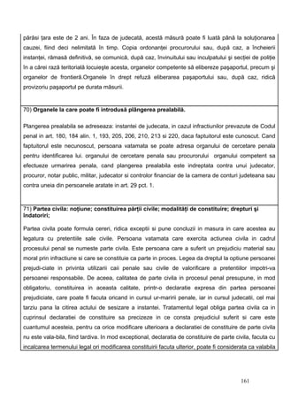 părăsi ţara este de 2 ani. În faza de judecată, acestă măsură poate fi luată până la soluţionarea
cauzei, fiind deci nelimitată în timp. Copia ordonanţei procurorului sau, după caz, a încheierii
instanţei, rămasă definitivă, se comunică, după caz, învinuitului sau inculpatului şi secţiei de poliţie
în a cărei rază teritorială locuieşte acesta, organelor competente să elibereze paşaportul, precum şi
organelor de frontieră.Organele în drept refuză eliberarea paşaportului sau, după caz, ridică
provizoriu paşaportul pe durata măsurii.


70) Organele la care poate fi introdusă plângerea prealabilă.

Plangerea prealabila se adreseaza: instantei de judecata, in cazul infractiunilor prevazute de Codul
penal in art. 180, 184 alin. 1, 193, 205, 206, 210, 213 si 220, daca faptuitorul este cunoscut. Cand
faptuitorul este necunoscut, persoana vatamata se poate adresa organului de cercetare penala
pentru identificarea lui. organului de cercetare penala sau procurorului organului competent sa
efectueze urmarirea penala, cand plangerea prealabila este indreptata contra unui judecator,
procuror, notar public, militar, judecator si controlor financiar de la camera de conturi judeteana sau
contra uneia din persoanele aratate in art. 29 pct. 1.



71) Partea civila: noţiune; constituirea părţii civile; modalităţi de constituire; drepturi şi
îndatoriri;

Partea civila poate formula cereri, ridica exceptii si pune concluzii in masura in care acestea au
legatura cu pretentiile sale civile. Persoana vatamata care exercita actiunea civila in cadrul
procesului penal se numeste parte civila. Este persoana care a suferit un prejudiciu material sau
moral prin infractiune si care se constituie ca parte in proces. Legea da dreptul la optiune persoanei
prejudi-ciate in privinta utilizarii caii penale sau civile de valorificare a pretentiilor impotri-va
persoanei responsabile. De aceea, calitatea de parte civila in procesul penal presupune, in mod
obligatoriu, constituirea in aceasta calitate, printr-o declaratie expresa din partea persoanei
prejudiciate, care poate fi facuta oricand in cursul ur-maririi penale, iar in cursul judecatii, cel mai
tarziu pana la citirea actului de sesizare a instantei. Tratamentul legal obliga partea civila ca in
cuprinsul declaratiei de constituire sa precizeze in ce consta prejudiciul suferit si care este
cuantumul acesteia, pentru ca orice modificare ulterioara a declaratiei de constituire de parte civila
nu este vala-bila, fiind tardiva. In mod exceptional, declaratia de constituire de parte civila, facuta cu
incalcarea termenului legal ori modificarea constituirii facuta ulterior, poate fi considerata ca valabila




                                                                                           161
 