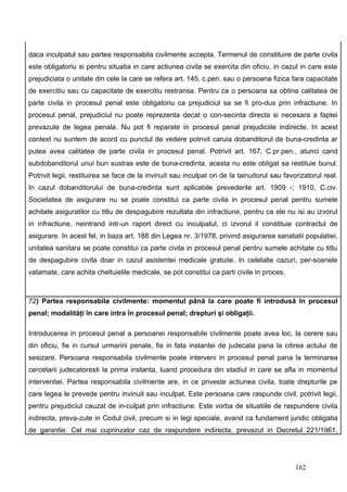 daca inculpatul sau partea responsabila civilmente accepta. Termenul de constituire de parte civila
este obligatoriu si pentru situatia in care actiunea civila se exercita din oficiu, in cazul in care este
prejudiciata o unitate din cele la care se refera art. 145, c.pen. sau o persoana fizica fara capacitate
de exercitiu sau cu capacitate de exercitiu restransa. Pentru ca o persoana sa obtina calitatea de
parte civila in procesul penal este obligatoriu ca prejudiciul sa se fi pro-dus prin infractiune. In
procesul penal, prejudiciul nu poate reprezenta decat o con-secinta directa si necesara a faptei
prevazute de legea penala. Nu pot fi reparate in procesul penal prejudiciile indirecte. In acest
context nu suntem de acord cu punctul de vedere potrivit caruia dobanditorul de buna-credinta ar
putea avea calitatea de parte civila in procesul penal. Potrivit art. 167, C.pr.pen., atunci cand
subdobanditorul unui bun sustras este de buna-credinta, acesta nu este obligat sa restituie bunul.
Potrivit legii, restituirea se face de la invinuit sau inculpat ori de la tainuitorul sau favorizatorul real.
In cazul dobanditorului de buna-credinta sunt aplicabile prevederile art. 1909 -; 1910, C.civ.
Societatea de asigurare nu se poate constitui ca parte civila in procesul penal pentru sumele
achitate asiguratilor cu titlu de despagubire rezultata din infractiune, pentru ca ele nu isi au izvorul
in infractiune, neintrand intr-un raport direct cu inculpatul, ci izvorul il constituie contractul de
asigurare. In acest fel, in baza art. 188 din Legea nr. 3/1978, privind asigurarea sanatatii populatiei,
unitatea sanitara se poate constitui ca parte civila in procesul penal pentru sumele achitate cu titlu
de despagubire civila doar in cazul asistentei medicale gratuite. In celelalte cazuri, per-soanele
vatamate, care achita cheltuielile medicale, se pot constitui ca parti civile in proces.



72) Partea responsabila civilmente: momentul până la care poate fi introdusă în procesul
penal; modalităţi în care intra în procesul penal; drepturi şi obligaţii.

Introducerea in procesul penal a persoanei responsabile civilmente poate avea loc, la cerere sau
din oficiu, fie in cursul urmaririi penale, fie in fata instantei de judecata pana la citirea actului de
sesizare. Persoana responsabila civilmente poate interveni in procesul penal pana la terminarea
cercetarii judecatoresti la prima instanta, luand procedura din stadiul in care se afla in momentul
interventiei. Partea responsabila civilmente are, in ce priveste actiunea civila, toate drepturile pe
care legea le prevede pentru invinuit sau inculpat. Este persoana care raspunde civil, potrivit legii,
pentru prejudiciul cauzat de in-culpat prin infractiune. Este vorba de situatiile de raspundere civila
indirecta, preva-zute in Codul civil, precum si in legi speciale, avand ca fundament juridic obligatia
de garantie. Cel mai cuprinzator caz de raspundere indirecta, prevazut in Decretul 221/1961,




                                                                                              162
 