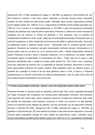 abrogat prin OG 11/1996, aprobata prin Legea nr. 108/1996, se gaseste in Codul familei (art. 32),
fiind restrans la situatia in care sotul inocent raspunde cu bunurile comune pentru prejudiciile
cauzate de catre celalalt sot patrimoniului public. Cele-lalte cazuri privesc raspunderea parintilor
pentru faptele copiilor (art. 1000 (2), C.civ.), raspunderea comitentilor pentru faptele prepusilor (art.
1000 (3), C.civ.), precum si in Legea gestionarilor nr. 22/1969, in care sunt prevazute urmatoarele
categorii de persoane care raspund pentru fapta altuia: Persoane cu atributii de control vinovate de
angajarea sau de trecerea in functia de gestionar a unei persoane, fara ca aceasta sa
indeplineasca conditiile de varsta, studii, stagiu sau de antecedente personale; Persoanele care au
primit de la gestionar, in afara indatoririlor de serviciu bu-nuri aflate in patrimoniul public, daca stiau
ca gestionarul avea in gestiune aceste bunuri;           Persoanele care au constituit garantii pentru
gestionar; Procedura de constituire de parte responsabila civilmente priveste: Introducerea ei in
proces poate avea loc pe doua cai: a) La cererea partii civile -; Partea responsabila civilmente
poate fi introdusa in proces numai in favoarea creditorului, nu si a debitorului. De aceea, cererea
incul-patului apare ca inadmisibila. b) Introducerea din oficiu -; Poate avea loc in cazul in care
persoana prejudiciata este o unitate de interes public (potrivit art. 145, C.pen.) sau o persoana
fizica fara capacitate de exercitiu sau cu capacitate de exercitiu restransa. Interventia in proces a
partii responsabila civilmente din proprie initiativa. Este justificata uneori de interesul propriu al
acesteia de a participa in proces si de a-si face apararea, pentru a evita, in lipsa ei, o hotarare
judecatoreasca cu caracter penal data de instanta judecatoreasca, care ar putea avea efect de
lucru judecat asupra eventualitatii unui proces civil.



73) Partea responsabilă civilmente: noţiune; cazuri de răspundere pentru fapta altuia.

Persoana chemata in procesul penal sa raspunda, potrivit legii civile, pentru pagubele provocate
prin fapta invinuitului sau inculpatului, se numeste parte responsabila civilmente. Este persoana
care raspunde civil, potrivit legii, pentru prejudiciul cauzat de in-culpat prin infractiune. Este vorba
de situatiile de raspundere civila indirecta, preva-zute in Codul civil, precum si in legi speciale,
avand ca fundament juridic obligatia de garantie. Cel mai cuprinzator caz de raspundere indirecta,
prevazut in Decretul 221/1961, abrogat prin OG 11/1996, aprobata prin Legea nr. 108/1996, se
gaseste in Codul familei (art. 32), fiind restrans la situatia in care sotul inocent raspunde cu bunurile
comune pentru prejudiciile cauzate de catre celalalt sot patrimoniului public. Cele-lalte cazuri
privesc raspunderea parintilor pentru faptele copiilor (art. 1000 (2), C.civ.), raspunderea comitentilor




                                                                                            163
 