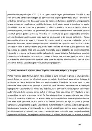 pentru faptele prepusilor (art. 1000 (3), C.civ.), precum si in Legea gestionarilor nr. 22/1969, in care
sunt prevazute urmatoarele categorii de persoane care raspund pentru fapta altuia: Persoane cu
atributii de control vinovate de angajarea sau de trecerea in functia de gestionar a unei persoane,
fara ca aceasta sa indeplineasca conditiile de varsta, studii, stagiu sau de antecedente personale;
Persoanele care au primit de la gestionar, in afara indatoririlor de serviciu bu-nuri aflate in
patrimoniul public, daca stiau ca gestionarul avea in gestiune aceste bunuri; Persoanele care au
constituit garantii pentru gestionar; Procedura de constituire de parte responsabila civilmente
priveste: Introducerea ei in proces poate avea loc pe doua cai: a) La cererea partii civile -; Partea
responsabila civilmente poate fi introdusa in proces numai in favoarea creditorului, nu si a
debitorului. De aceea, cererea incul-patului apare ca inadmisibila. b) Introducerea din oficiu -; Poate
avea loc in cazul in care persoana prejudiciata este o unitate de interes public (potrivit art. 145,
C.pen.) sau o persoana fizica fara capacitate de exercitiu sau cu capacitate de exercitiu restransa.
Interventia in proces a partii responsabila civilmente din proprie initiativa. Este justificata uneori de
interesul propriu al acesteia de a participa in proces si de a-si face apararea, pentru a evita, in lipsa
ei, o hotarare judecatoreasca cu caracter penal data de instanta judecatoreasca, care ar putea
avea efect de lucru judecat asupra eventualitatii unui proces civil.



74) Partea vătămată în procesul penal: noţiune, constituire; drepturi şi obligaţii.

Partea vatamata poate formula cereri, ridica exceptii si pune concluzii cu privire la latura penala a
cauzei. In caz de concurs de infractiuni sau de conexitate, dreptul partii vatamate se limiteaza la
fapta care i-a cauzat vatamarea. Persoana vatamata poate fi ascultata ca martor, daca nu este
constituita parte civila sau nu participa in proces ca parte vatamata. Persoana care a suferit prin
fapta penala o vatamare fizica, morala sau materiala, daca participa in procesul penal, se numeste
parte vatamata. Este persoana care a suferit o vatamare fizica sau morala prin infractiune si care
se constituie ca parte in procesul penal. Se face distinctie intre persoana vatamata sau victima
infractiunii, care este o persoana ce a suferit orice vatamare prin infracti-une si partea vatamata,
care este acea persoana ce s-a constituit in formele prescrise de lege ca parte in proces.
Constituirea unei persoane ca parte vatamata se materializeaza in cererea aceste-ia, care poate fi
facuta oricand in cursul urmaririi penale, iar in cursul judecatii doar, cel mai tarziu, pana la citirea
actului de sesizare al instantei, care poate consta in ci-tirea rechizitoriului sau a plangerii prealabile
a persoanei vatamate. Desi legea nu face distinctie, in practica se face doar un rezumat al actului




                                                                                           164
 