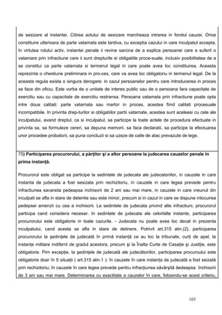 de sesizare al instantei. Citirea actului de sesizare marcheaza intrarea in fondul cauzei. Orice
constituire ulterioara de parte vatamata este tardiva, cu exceptia cazului in care inculpatul accepta.
In virtutea rolului activ, instantei penale ii revine sarcina de a explica persoanei care a suferit o
vatamare prin infractiune care ii sunt drepturile si obligatiile proce-suale, inclusiv posibilitatea de a
se constitui ca parte vatamata si termenul legal in care poate avea loc constituirea. Aceasta
reprezinta o chestiune preliminara in pro-ces, care va avea loc obligatoriu in termenul legal. De la
aceasta regula exista o singura derogare: in cazul persoanelor pentru care introducerea in proces
se face din oficiu. Este vorba de o unitate de interes public sau de o persoana fara capacitate de
exercitiu sau cu capacitate de exercitiu restransa. Persoana vatamata prin infractiune poate opta
intre doua calitati: parte vatamata sau martor in proces, acestea fiind calitati procesuale
incompatibile. In privinta drep-turilor si obligatiilor partii vatamate, acestea sunt aceleasi cu cele ale
inculpatului, avand dreptul, ca si inculpatul, sa participe la toate actele de procedura efectuate in
privinta sa, sa formuleze cereri, sa depuna memorii, sa faca declaratii, sa participe la efectuarea
unor procedee probatorii, sa puna concluzii si sa uzeze de caile de atac prevazute de lege.



75) Participarea procurorului, a părţilor şi a altor persoane la judecarea cauzelor penale în
prima instanţă.

Procurorul este obligat sa participe la sedintele de judecata ale judecatoriilor, in cauzele in care
instanta de judecata a fost sesizata prin rechizitoriu, in cauzele in care legea prevede pentru
infractiunea savarsita pedeapsa inchisorii de 2 ani sau mai mare, in cauzele in care vreunul din
inculpati se afla in stare de detentie sau este minor, precum si in cazul in care se dispune inlocuirea
pedepsei amenzii cu cea a inchisorii. La sedintele de judecata privind alte infractiuni, procurorul
participa cand considera necesar. In sedintele de judecata ale celorlalte instante, participarea
procurorului este obligatorie in toate cazurile. - Judecata nu poate avea loc decat in prezenta
inculpatului, cand acesta se afla in stare de detinere. Potrivit art.315 alin.(2), participarea
procurorului la şedinţele de judecată în primă instanţă ce au loc la tribunale, curţi de apel, la
instanţe militare indifernt de gradul acestora, precum şi la Înalta Curte de Casaţie şi Jusitţie, este
obligatorie. Pirn excepţie, la şedinţele de judecată ale judecătoriilor, participarea procuroului este
obligatorie doar în 5 situaţii ( art.315 alin.1 ): în cauzele în care instanţa de judecată a fost seizată
prin rechizitoriu; în cauzele în care legea prevede pentru infracţiunea săvârşită ăedeapsa închisorii
de 3 ani sau mai mare. Determinarea cu exactitate a cauzelor în care, folosindu-se acest criteriu,




                                                                                           165
 