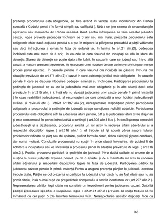 prezenţa procurorului este obligatorie, se face având în vedere textul incriminator din Partea
specială a Codului penal ( în formă simplă sau calificată ), fără a se ţine seama de circumstanţele
agravante sau atenuante din Partea sepcială. Dacă pentru infracţiunea ce face obiectul judecării
cauzei, legea prevede pedeapsa închisorii de 3 ani sau mai mare, prezenţa procurorului este
obligatorie chiar dacă acţiunea penală s-a pus în mişcare la plângerea prealabilă a părţii vătămate
sau dacă infracţiunea a rămas în faza de tentaivă iar, în lumina în art.21 alin.(2), pedeapsa
închisorii este mai mare de 3 ani; în cauzele în care vreunul din inculpaţi se află în stare de
detenţie. Starea de detenţie se poate datora fie luării, în cauza în care se judecă sau într-o altă
cauză, a măsurii arestării preventive, fie executării unei hotărâri penale definitive pronunţate într-un
proces penal epuizat;     în cauzele penale în care vreunul din inculpaţi se găseşte într-una din
situaţiile prevăzute de art.171 alin.(2) ( cazuri în care asistenţa juridică este obligatorie în cauzele
penale în care se dispune înlocuirea pedepsei amenzii cu închisoare. Participarea procurorului la
şedinţele de judecată ce au loc la judecătorie mai este obligatorie şi în alte situaţii decît cele
prevăzute în art.315 alin. (1), însă ele nu vizează judecarea unor cauze penale în primă instanţă
( în cazul reabilitării judecătoreşti, al recunoaşterii pe cale principală a unor hotărâri judecătoreşti
străine, al revizurii etc .). Potrivit art.197 alin.(2), nerespectarea dispoziţiilor privind participarea
obligatorie a procuroului la şedinţele de judecată atrage sancţiunea nulităţii absolute. Participarea
procurorului este obligatorie atât la judecarea laturii penale, cât şi la judecarea laturii civile disjunse
şi este consemnată în partea introductivă a sentinţei ( art.305 alin.1 lit.c ). În desfăşurarea cercetării
judecătoreşti şi a dezbaterilor, procurorul exrcită un rol activ în vederea aflării adevărului şi a
respectării dipoziţiilor legale ( art.316 alin.1 ): el trebuie să îşi spună părea asupra tuturor
problemelor ridicate de părţi sau de apărare, putând formula cereri, ridica excepţii şi pune concluzii,
dar numai motivat. Concluziile procurorului nu susţin în orice situaţii învinuirea, ele putând fi de
achitare a inculpatului sau de încetarea a procesului penal în situaţiile prevăzute de lege ( art.316
alin.3 ). Practic, procurorul participă la şedinţele de judecată într-o dublă calitate, şi anume de a
susţine în cursul judecăţii acţiunea penală, pe de o aparte, şi de a manifesta rol activ în vederea
aflării adevărului şi respectării dispoziţiilor legale în faza de judecată. Participarea părţilor la
judecarea cazelor penale în primă instanţă-Pentru a asigura prezenţa părţilor la judecată, acestea
trebuie citate. Părţile se pot prezenta şi participa la judecată chiar dacă nu au fost citate sau nu au
primit citaţie, însă numai după ce preşedintele completului a stabilit identitatea lor ( art.297 alin.2 ).
Neprezenatarea părţilor legal citate nu consituie un impediment pentru judecarea cauzei. Datorită
poziţiei procesuale specifice a iculpatului, legea ( art.3131 alin.2 ) prevede că citaţia trebuie să fie
înmânată cu cel puţin 5 zile înaintea termenului fixat. Nerespectarea acestor dispoziţii face ca



                                                                                            166
 