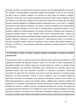 procedura de citare a inculpatului pentru termenul respectiv să nu fie legal îndeplinită, producându-
se, totodată, o disfuncţionalitate în exercitarea dreptului său la apărare. În cazul în care inculpatul
se află în stare de deţinere, acestuia i se comunică şi copia actului de sesizare a instanţei.
Judecata nu poate avea loc în absenţa inculpatului când acesta se află în stare de deţinere; starea
de deţinere nu se confundă cu starea de arest, sfera primei noţiuni fiind mai largă. Mai mult, legea
prevede aducerea obligatorie a inculpatului arestat la judecarea cauzei ( art.314 alin.2 ). Obligaţia
de aducere incubă organului de deţinere. Ca urmare a admiterii excepţiei de neconstituţionalitate
privitaore la vechile dispoziţii ale art.174 alin.(1), inculpatul poate fi reprezentat orcând în cursul
judecăţii, indiferent de limitele pedespei şi de gradul de jurisdicţie. Participarea altor persoane la
judecarea cauzelor penale în primă instanţă Uneori, pentru soluţionarea pricinii, instanţa de
judecată poate aprecia că este necesară prezenţa la şedinţa de judecată a altor persoane ( martori,
experţi, interpreţi ), dispunând în acest sens citarea lor. Dacă persoana citată nu se prezintă la
şedinţa de judecată, instanţa, apreciind că prezenţa ei este necesară, poate dipune aducerea cu
mandat ( art.183 alin.1 ); de asemenea, poate dipune aplicare unei amenzi judiciare în condiţiile
art.198 alin.(1).


76) Percheziţia ca mijloc de probă. Procedura efectuării percheziţiei şi ridicarea de obiecte
sau înscrisuri.

Cand persoana careia i s-a cerut sa predea vreun obiect sau vreun inscris din cele aratate in art. 98
tagaduieste existenta sau detinerea acestora, precum si ori de cate ori pentru descoperirea si
strangerea probelor este necesar, organul de urmarire penala sau instanta de judecata poate
dispune efectuarea unei perchezitii. Perchezitia poate fi domiciliara sau corporala. Organul de
cercetare penala poate face perchezitii domiciliare cu autorizatia procurorului. Perchezitia
domiciliara se poate face fara autorizatia procurorului numai daca persoana la domiciliul careia
urmeaza a se face perchezitia consimte in scris la aceasta.In caz de infractiune flagranta,
perchezitia domiciliara se efectueaza fara autorizatia procurorului. Instanta poate proceda la
efectuarea perchezitiei cu ocazia unei cercetari locale.In celelalte cazuri, dispozitia instantei de
judecata de a se efectua o perchezitie se comunica procurorului, in vederea efectuarii acesteia.
Ridicarea de obiecte si inscrisuri precum si perchezitia domiciliara se pot face de organul de
cercetare penala intre orele 6-20, iar in celelalte ore numai in caz de infractiune flagranta, sau cand
perchezitia urmeaza a se efectua intr-un local public. Perchezitia inceputa intre orele 6-20 poate
continua si in timpul noptii. Ridicarea de obiecte si inscrisuri precum si perchezitia domiciliara se pot



                                                                                          167
 