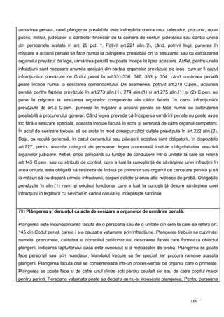 urmarirea penala, cand plangerea prealabila este indreptata contra unui judecator, procuror, notar
public, militar, judecator si controlor financiar de la camera de conturi judeteana sau contra uneia
din persoanele aratate in art. 29 pct. 1. Potivit art.221 alin.(2), când, potrivit legii, punerea în
mişcare a acţiunii penale se face numai la plângerea prealabilă ori la sesizarea sau cu autoirzarea
organului prevăzut de lege, urmărirea penală nu poate începe în lipsa acestora. Astfel, pentru unele
infracţiuni sunt necesare anumite sesizări din partea organelor prevăzute de lege, cum ar fi cazul
infracţiunilor prevăzute de Codul penal în art.331-336, 348, 353 şi 354, când urmărirea penală
poate începe numai la sesizarea comandantului. De asemenea, potrivit art.278 C.pen., acţiunea
penală pentru faptele prevăzute în art.273 alin.(1), 274 alin.(1) şi art.275 alin.(1) şi (2) C.pen. se
pune în mişcare la sesizarea organelor competente ale căilor ferate. În cazul infracţiunilor
prevăzute de art.5 C.pen., punerea în mişcare a acţiunii penale se face numai cu autorizarea
prealabilă a procurorului general. Când legea prevede că începerea urmăririi penale nu poate avea
loc fără o sesizare specială, aceasta trebuie făcută în scris şi semnată de către organul competent.
În actul de sesizare trebuie să se arate în mod corespunzător datele prevăzute în art.222 alin.(2).
Deşi, ca regulă generală, în cazul denunţului sau plângerii acestea sunt obligatorii, în dispoziţiile
art.227, pentru anumite categorii de persoane, legea procesuală insituie obligativitatea sesizării
organelor judiciare. Astfel, orice persoană cu funcţie de conducere într-o unitate la care se referă
art.145 C.pen. sau cu atribuţii de control, care a luat la cunoştiinţă de săvârşirea unei infracţini în
acea unitate, este obligată să sesizeze de îndată pe procuror sau organul de cercetare penală şi să
ia măsuri să nu dispară urmele infracţiunii, corpuri delicte şi orice alte mijloace de probă. Obligaţiile
prevăzute în alin.(1) revin şi oricărui funcţionar care a luat la cunoştinţă despre săvârşirea unei
infracţiuni în legătură cu seviciul în cadrul căruia îşi îndeplinşte sarcinile.


79) Plângerea şi denunţul ca acte de sesizare a organelor de urmărire penală.

Plangerea este incunostintarea facuta de o persoana sau de o unitate din cele la care se refera art.
145 din Codul penal, careia i s-a cauzat o vatamare prin infractiune. Plangerea trebuie sa cuprinda:
numele, prenumele, calitatea si domiciliul petitionarului, descrierea faptei care formeaza obiectul
plangerii, indicarea faptuitorului daca este cunoscut si a mijloacelor de proba. Plangerea se poate
face personal sau prin mandatar. Mandatul trebuie sa fie special, iar procura ramane atasata
plangerii. Plangerea facuta oral se consemneaza intr-un proces-verbal de organul care o primeste.
Plangerea se poate face si de catre unul dintre soti pentru celalalt sot sau de catre copilul major
pentru parinti. Persoana vatamata poate sa declare ca nu-si insuseste plangerea. Pentru persoana



                                                                                          169
 