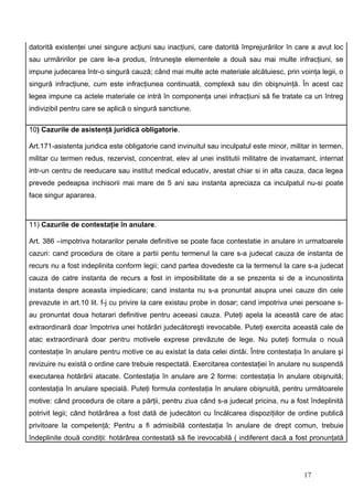 datorită existenţei unei singure acţiuni sau inacţiuni, care datorită împrejurărilor în care a avut loc
sau urmăririlor pe care le-a produs, întruneşte elementele a două sau mai multe infracţiuni, se
impune judecarea într-o singură cauză; când mai multe acte materiale alcătuiesc, prin voinţa legii, o
singură infracţiune, cum este infracţiunea continuată, complexă sau din obişnuinţă. În acest caz
legea impune ca actele materiale ce intră în componenţa unei infracţiuni să fie tratate ca un întreg
indivizibil pentru care se aplică o singură sanctiune.

10) Cazurile de asistenţă juridică obligatorie.

Art.171-asistenta juridica este obligatorie cand invinuitul sau inculpatul este minor, militar in termen,
militar cu termen redus, rezervist, concentrat, elev al unei institutii militatre de invatamant, internat
intr-un centru de reeducare sau institut medical educativ, arestat chiar si in alta cauza, daca legea
prevede pedeapsa inchisorii mai mare de 5 ani sau instanta apreciaza ca inculpatul nu-si poate
face singur apararea.



11) Cazurile de contestaţie în anulare.

Art. 386 –impotriva hotararilor penale definitive se poate face contestatie in anulare in urmatoarele
cazuri: cand procedura de citare a partii pentu termenul la care s-a judecat cauza de instanta de
recurs nu a fost indeplinita conform legii; cand partea dovedeste ca la termenul la care s-a judecat
cauza de catre instanta de recurs a fost in imposibilitate de a se prezenta si de a incunostinta
instanta despre aceasta impiedicare; cand instanta nu s-a pronuntat asupra unei cauze din cele
prevazute in art.10 lit. f-j cu privire la care existau probe in dosar; cand impotriva unei persoane s-
au pronuntat doua hotarari definitive pentru aceeasi cauza. Puteţi apela la această care de atac
extraordinară doar împotriva unei hotărâri judecătoreşti irevocabile. Puteţi exercita această cale de
atac extraordinară doar pentru motivele exprese prevăzute de lege. Nu puteţi formula o nouă
contestaţie în anulare pentru motive ce au existat la data celei dintâi. Între contestaţia în anulare şi
revizuire nu există o ordine care trebuie respectată. Exercitarea contestaţiei în anulare nu suspendă
executarea hotărârii atacate. Contestaţia în anulare are 2 forme: contestaţia în anulare obişnuită;
contestaţia în anulare specială. Puteţi formula contestaţia în anulare obişnuită, pentru următoarele
motive: când procedura de citare a părţii, pentru ziua când s-a judecat pricina, nu a fost îndeplinită
potrivit legii; când hotărârea a fost dată de judecători cu încălcarea dispoziţiilor de ordine publică
privitoare la competenţă; Pentru a fi admisibilă contestaţia în anulare de drept comun, trebuie
îndeplinite două condiţii: hotărârea contestată să fie irevocabilă ( indiferent dacă a fost pronunţată




                                                                                           17
 