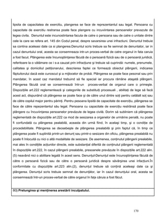 lipsita de capacitatea de exercitiu, plangerea se face de reprezentantul sau legal. Persoana cu
capacitate de exercitiu restransa poate face plangere cu incuviintarea persoanelor prevazute de
legea civila. Denuntul este incunostintarea facuta de catre o persoana sau de catre o unitate dintre
cele la care se refera art. 145 din Codul penal, despre savarsirea unei infractiuni. Denuntul trebuie
sa contina aceleasi date ca si plangerea.Denuntul scris trebuie sa fie semnat de denuntator, iar in
cazul denuntului oral, acesta se consemneaza intr-un proces-verbal de catre organul in fata caruia
a fost facut. Plângerea este încunoştiinţarea făcută de o persoană fizică sau de o persoană juridică,
referitoare la o vătămare ce i s-a cauzat prin infracţiune şi trebuie să cuprindă: numele, prenumele,
calitatea şi domiciliul petiţionarului, descrierea faptei ce formează obiectul plângerii, indicarea
făptuitorului dacă este cunoscut şi a mijlocelor de probă. Plângerea se poate face pesonal sau prin
mandatar, în acest caz mandatul trebuind să fie special iar procura rămâne ataşată plângerii.
Plângerea făcută oral se consemnează într-un            proces-verbal de organul care o primeşte.
Dispoziţiile art.222 reglementează şi categoriile de substituiţi procesuali , abilitaţi de lege să facă
acest act, dispunând că plângerea se poate face şi de către unul dintre soţi pentru celălalt soţ sau
de către copilul major pentru părinţi. Pentru pesoana lipsită de capacitate de exerciţiu, plângerea se
face de către repezentantul său legal. Persoana cu capacitate de exerciţiu restrânsă poate face
plângere cu încuviinţarea persoanelor prevăzute de legea civilă. Dorim să subliniem că plângerea
reglementată de dispoziţiile art.222 ca mod de sesizarea a organelor de urmărire penală, nu poate
fi confundată cu plângerea pealabilă, aceasta din urmă fiind, în acelaşi timp, şi o condiţie de
procedebilitate. Plângerea se deosebeşte de plângerea prealabilă şi prin faptul că, în timp ce
plângerea poate fi suplinită printr-un denunţ sau printr-o sesizare din oficiu, plângerea prealabilă nu
poate fi înlocuită cu nici o altă modalitate de sesizare. De asemenea, conţinutul plângerii prealabile,
mai ales în condiţiile acţiunilor directe, este substanţial diferită de conţinutul plângerii reglementată
în dispoziţiile art.222, în cazul plângerii prealabile, presoanele prevăzute în dispoziţiile art.222 alin.
(5) neavând nici o abilitare legală în acest sens. Denunţul-Denunţul este încunoştiinţarea făcută de
către o persoană fizică sau de către o persoană juridică despre săvârşirea unei infacţiuni.În
conformitate cu dispoziţiile art.223 alin.(2), denunţul trebuie să conţină aceleaşi date ca şi
plângerea. Denunţul scris trebuie semnat de denunţător, iar în cazul denunţului oral, acesta se
consemnează într-un proces-verbal de către organul în faţa căruia a fost făcut.



80) Prelungirea şi menţinerea arestării inculpatului.




                                                                                           170
 