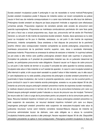 Durata arestarii inculpatului poate fi prelungita in caz de necesitate si numai motivat.Prelungirea
duratei arestarii inculpatului poate fi dispusa de instanta careia i-ar reveni competenta sa judece
cauza in fond sau de instanta corespunzatoare in a carei raza teritoriala se afla locul de detinere.
Prelungirea duratei arestarii se dispune pe baza propunerii motivate a organului care efectueaza
urmarirea penala. Propunerea organului de cercetare penala este avizata de procurorul care
exercita supravegherea. Propunerea se inainteaza conducatorului parchetului din care face parte
cel care a facut sau a avizat propunerea sau, dupa caz, procurorului sef de sectie din Parchetul
General, cu cel putin 8 zile inainte de expirarea duratei arestarii. Acesta, daca apreciaza ca nu este
cazul ca inculpatul sa fie pus in libertate, sesizeaza, cu cel putin 5 zile inainte de expirarea
termenului, instanta competenta. Daca arestarea a fost dispusa de procurorul de la parchetul
ierarhic inferior celui corespunzator instantei competente sa acorde prelungirea, propunerea se
inainteaza procurorului de la parchetul ierarhic superior, care, daca o socoteste intemeiata,
sesizeaza instanta. Propunerea se anexeaza la adresa de sesizare a instantei. In cuprinsul adresei
se pot arata si alte motive care justifica prelungirea arestarii decat cele cuprinse in propunere.
Completul de judecata va fi prezidat de presedintele instantei sau de un judecator desemnat de
acesta, iar participarea procurorului este obligatorie. Dosarul cauzei va fi depus de catre procuror
cu cel putin 2 zile inainte de termen si va putea fi consultat de catre aparator la cererea acestuia.
Inculpatul este adus in fata instantei si va fi asistat de aparator. In cazul in care inculpatul arestat se
afla internat in spital, si din cauza starii sanatatii nu poate fi adus in fata instantei, sau in alte cazuri
in care deplasarea sa nu este posibila, propunerea de prelungire a duratei arestarii preventive va fi
examinata in lipsa inculpatului, dar numai in prezenta aparatorului, caruia i se da cuvantul pentru a
pune concluzii.In cazul in care instanta acorda prelungirea, aceasta nu va putea depasi 30 de zile.
Instanta se pronunta asupra prelungirii arestarii preventive inainte de expirarea duratei mandatului,
si restituie dosarul procurorului in termen de 24 de ore de la pronuntare.Incheierea prin care s-a
hotarat asupra prelungirii arestarii poate fi atacata cu recurs de procuror sau de inculpat. Termenul
de recurs este de 3 zile si curge de la pronuntare pentru cei prezenti si de la comunicare pentru cei
lipsa. Recursul declarat impotriva incheierii prin care s-a dispus prelungirea arestarii preventive nu
este suspensiv de executare, iar recursul declarat impotriva incheierii prin care s-a dispus
respingerea prelungirii arestarii preventive este suspensiv de executare.Inculpatul este adus la
judecarea recursului numai cand instanta considera necesar.Masura dispusa de instanta se
comunica administratiei locului de detinere, care este obligata sa o aduca la cunostinta
inculpatului.Instanta poate acorda si alte prelungiri, fiecare neputand depasi 30 de zile. Dispozitiile
alineatelor precedente se aplica in mod corespunzator. Prelungirea arestării inculpatului în faza de



                                                                                              171
 