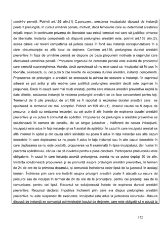 urmărire penală. Potrivit art.155 alin.(1) C.porc.pen., arestarea inculpatului dipsusă de instanţă
poate fi prelungită, în cursul urmăririi penale, motivat, dacă temeiurile care au determinat arestarea
iniţială impun în continuare privarea de liberatate sau există temeiuri noi care să jusitifice privarea
de liberatate. Instanţa competentă să dispună prelungirea arestării este, potrivit art.155 alin.(2),
aceea căreia i-ar reveni competenţa să judece cauza în fond sau instanţa corespunzătoare în a
cărei circumscripţie se află locul de deţinere. Conform art.156, prelungirea duratei arestării
preventive în faza de urmărire penală se dispune pe baza propunerii motivate a organului care
efectuează urmărirea penală. Propunera organului de cercetare penală este avizată de procurorul
care exercită supravegherea. Acesta, dacă apreciează că nu este cazul ca inculpatul să fie pus în
libertate, sesizează, cu cel puţin 5 zile înainte de expirarea duratei arestării, instanţa competentă.
Propunerea de prelungire a arestării se anexează la adresa de sesizare a instanţei. În cuprinsul
adresei se pot arăta şi alte motive care jusitifică prelungirea arestării decât cele cuprinse în
propunere. Dacă în cauză sunt mai mulţi arestaţi, pentru care măsura arestării preventive expiră la
date diferite, sesizarea instanţei în vederea prelungirii arestării se va face concomitent pentru toţi.
Termenul de 5 zile prevăzut de art.156 va fi raportat la expirarea duratei arestării care               se
epuizează la termenul cel mai apropriat. Potirvit art.159 alin.(1), dosarul cauzei va fi depus de
procuror, o dată cu sesizarea instanţei, cu cel puţin 5 zile înainte de expirarea duratei arestării
preventive şi va putea fi consultat de apărător. Propunerea de prelungire a arestării preventive se
soluţionează în camera de consiliu, de un singur judecător , indiferent de natura infracţiunii.
Inculpatul este adus în faţa instanţei şi va fi asistat de apărător. În cazul în care inculpatul arestat se
află internat în spital şi din cauza stării sănătăţii nu poate fi adus în faţa instanţei sau alte cazuri
deosebite în care deplasarea sa nu poate fi adus în faţa instanţei sau în alte cazuri deosebite în
care deplasarea sa nu este posibilă, propunerea va fi examinată în lipsa inculpatului, dar numai în
prezenţa apărătorului, căruia i se dă cuvântul pentru a pune concluzii. Participarea procurorului este
obligatorie. În cazul în care instanţa acordă prelungirea, acesta nu va putea depăşi 30 de zile.
Instanţa soluţionează propunerea şi se pronunţă asupra prelungirii arestării preventive, în termen
de 24 de ore de la primirea dosarului, şi comunică încheierea celor lipsă de la judecată în acelaşi
termen. Închierea prin care s-a hotărât asupra prlungirii arestării poate fi atacată cu recurs de
procuror sau de inculpat în termen de 24 de ore de la pronunţare, pentru cei prezenţi, sau de la
comunicare, pentru cei lipsă. Recursul se soluţionează înainte de expirarea duratei arestării
preventive. Recursul declarat împotriva încheierii prin care s-a dispus prelungirea arestării
preventive nu este suspensiv de executare. Inculpatul este adus la judecarea recursului. Măsura
dispusă de instanţă se comunică administraţiei locului de deţinere, care este obligată să o aducă la



                                                                                            172
 