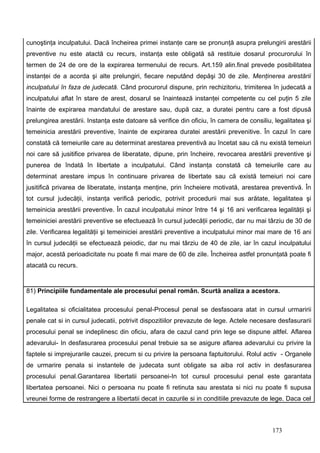 cunoştinţa inculpatului. Dacă încheirea primei instanţe care se pronunţă asupra prelungirii arestării
preventive nu este atactă cu recurs, instanţa este obligată să restituie dosarul procurorului în
termen de 24 de ore de la expirarea termenului de recurs. Art.159 alin.final prevede posibilitatea
instanţei de a acorda şi alte prelungiri, fiecare neputând depăşi 30 de zile. Menţinerea arestării
inculpatului în faza de judecată. Când procurorul dispune, prin rechizitoriu, trimiterea în judecată a
inculpatului aflat în stare de arest, dosarul se înaintează instanţei competente cu cel puţin 5 zile
înainte de expirarea mandatului de arestare sau, după caz, a duratei pentru care a fost dipusă
prelungirea arestării. Instanţa este datoare să verifice din oficiu, în camera de consiliu, legalitatea şi
temeinicia arestării preventive, înainte de expirarea duratei arestării prevenitive. În cazul în care
constată că temeiurile care au determinat arestarea preventivă au încetat sau că nu există temeiuri
noi care să jusitifice privarea de liberatate, dipune, prin încheire, revocarea arestării preventive şi
punerea de îndată în libertate a inculpatului. Când instanţa constată că temeiurile care au
determinat arestare impus în continuare privarea de libertate sau că există temeiuri noi care
jusitifică privarea de liberatate, instanţa menţine, prin încheiere motivată, arestarea preventivă. În
tot cursul judecăţii, instanţa verifică periodic, potrivit procedurii mai sus arătate, legalitatea şi
temeinicia arestării preventive. În cazul inculpatului minor între 14 şi 16 ani verificarea legalităţii şi
temeiniciei arestării preventive se efectuează în cursul judecăţii periodic, dar nu mai târziu de 30 de
zile. Verificarea legalităţii şi temeiniciei arestării preventive a inculpatului minor mai mare de 16 ani
în cursul judecăţii se efectuează peiodic, dar nu mai târziu de 40 de zile, iar în cazul inculpatului
major, acestă perioadicitate nu poate fi mai mare de 60 de zile. Încheirea astfel pronunţată poate fi
atacată cu recurs.


81) Principiile fundamentale ale procesului penal român. Scurtă analiza a acestora.

Legalitatea si oficialitatea procesului penal-Procesul penal se desfasoara atat in cursul urmaririi
penale cat si in cursul judecatii, potrivit dispozitiilor prevazute de lege. Actele necesare desfasurarii
procesului penal se indeplinesc din oficiu, afara de cazul cand prin lege se dispune altfel. Aflarea
adevarului- In desfasurarea procesului penal trebuie sa se asigure aflarea adevarului cu privire la
faptele si imprejurarile cauzei, precum si cu privire la persoana faptuitorului. Rolul activ - Organele
de urmarire penala si instantele de judecata sunt obligate sa aiba rol activ in desfasurarea
procesului penal.Garantarea libertatii persoanei-In tot cursul procesului penal este garantata
libertatea persoanei. Nici o persoana nu poate fi retinuta sau arestata si nici nu poate fi supusa
vreunei forme de restrangere a libertatii decat in cazurile si in conditiile prevazute de lege. Daca cel



                                                                                           173
 