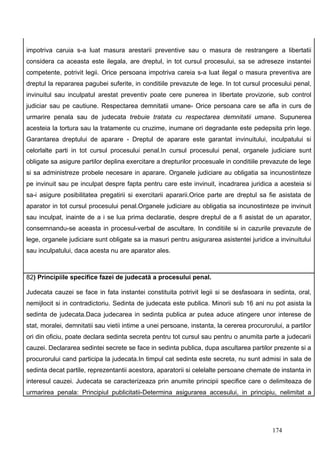 impotriva caruia s-a luat masura arestarii preventive sau o masura de restrangere a libertatii
considera ca aceasta este ilegala, are dreptul, in tot cursul procesului, sa se adreseze instantei
competente, potrivit legii. Orice persoana impotriva careia s-a luat ilegal o masura preventiva are
dreptul la repararea pagubei suferite, in conditiile prevazute de lege. In tot cursul procesului penal,
invinuitul sau inculpatul arestat preventiv poate cere punerea in libertate provizorie, sub control
judiciar sau pe cautiune. Respectarea demnitatii umane- Orice persoana care se afla in curs de
urmarire penala sau de judecata trebuie tratata cu respectarea demnitatii umane. Supunerea
acesteia la tortura sau la tratamente cu cruzime, inumane ori degradante este pedepsita prin lege.
Garantarea dreptului de aparare - Dreptul de aparare este garantat invinuitului, inculpatului si
celorlalte parti in tot cursul procesului penal.In cursul procesului penal, organele judiciare sunt
obligate sa asigure partilor deplina exercitare a drepturilor procesuale in conditiile prevazute de lege
si sa administreze probele necesare in aparare. Organele judiciare au obligatia sa incunostinteze
pe invinuit sau pe inculpat despre fapta pentru care este invinuit, incadrarea juridica a acesteia si
sa-i asigure posibilitatea pregatirii si exercitarii apararii.Orice parte are dreptul sa fie asistata de
aparator in tot cursul procesului penal.Organele judiciare au obligatia sa incunostinteze pe invinuit
sau inculpat, inainte de a i se lua prima declaratie, despre dreptul de a fi asistat de un aparator,
consemnandu-se aceasta in procesul-verbal de ascultare. In conditiile si in cazurile prevazute de
lege, organele judiciare sunt obligate sa ia masuri pentru asigurarea asistentei juridice a invinuitului
sau inculpatului, daca acesta nu are aparator ales.



82) Principiile specifice fazei de judecată a procesului penal.

Judecata cauzei se face in fata instantei constituita potrivit legii si se desfasoara in sedinta, oral,
nemijlocit si in contradictoriu. Sedinta de judecata este publica. Minorii sub 16 ani nu pot asista la
sedinta de judecata.Daca judecarea in sedinta publica ar putea aduce atingere unor interese de
stat, moralei, demnitatii sau vietii intime a unei persoane, instanta, la cererea procurorului, a partilor
ori din oficiu, poate declara sedinta secreta pentru tot cursul sau pentru o anumita parte a judecarii
cauzei. Declararea sedintei secrete se face in sedinta publica, dupa ascultarea partilor prezente si a
procurorului cand participa la judecata.In timpul cat sedinta este secreta, nu sunt admisi in sala de
sedinta decat partile, reprezentantii acestora, aparatorii si celelalte persoane chemate de instanta in
interesul cauzei. Judecata se caracterizeaza prin anumite principii specifice care o delimiteaza de
urmarirea penala: Principiul publicitatii-Determina asigurarea accesului, in principiu, nelimitat a




                                                                                           174
 
