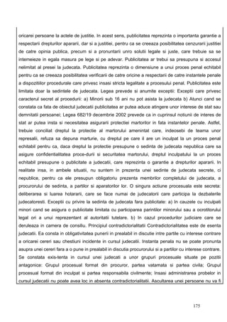 oricarei persoane la actele de justitie. In acest sens, publicitatea reprezinta o importanta garantie a
respectarii drepturilor apararii, dar si a justitiei, pentru ca se creeaza posibilitatea cenzurarii justitiei
de catre opinia publica, precum si a pronuntarii unro solutii legale si juste, care trebuie sa se
intemeieze in egala masura pe lege si pe adevar. Publicitatea ar trebui sa presupuna si accesul
nelimitat al presei la judecata. Publicitatea reprezinta o dimensiune a unui proces penal echitabil
pentru ca se creeaza posibilitatea verificarii de catre oricine a respectarii de catre instantele penale
a dispozitiilor procedurale care privesc insasi stricta legalitate a procesului penal. Publicitatea este
limitata doar la sedintele de judecata. Legea prevede si anumite exceptii: Exceptii care privesc
caracterul secret al procedurii: a) Minorii sub 16 ani nu pot asista la judecata b) Atunci cand se
constata ca fata de obiectul judecatii publicitatea ar putea aduce atingere unor interese de stat sau
demnitatii persoanei; Legea 682/19 decembrie 2002 prevede ca in cuprinsul notiunii de interes de
stat ar putea insta si necesitatea asigurarii protectiei martorilor in fata instantelor penale. Astfel,
trebuie conciliat dreptul la protectie al martorului amenintat care, indeosebi de teama unor
represalii, refuza sa depuna marturie, cu dreptul pe care il are un inculpat la un proces penal
echitabil pentru ca, daca dreptul la protectie presupune o sedinta de judecata nepublica care sa
asigure confidentialitatea proce-durii si securitatea martorului, dreptul inculpatului la un proces
echitabil presupune o publicitate a judecatii, care reprezinta o garantie a drepturilor apararii. In
realitate insa, in ambele situatii, nu suntem in prezenta unei sedinte de judecata secrete, ci
nepublice, pentru ca ele presupun obligatoriu prezenta membrilor completului de judecata, a
procurorului de sedinta, a partilor si aparatorilor lor. O singura actiune procesuala este secreta:
deliberarea si luarea hotararii, care se face numai de judecatorii care participa la dezbaterile
judecatoresti. Exceptii cu privire la sedinta de judecata fara publicitate: a) In cauzele cu inculpati
minori cand se asigura o publicitate limitata cu participarea parintilor minorului sau a ocrotitorului
legal ori a unui reprezentant al autoritatii tutelare. b) In cazul procedurilor judiciare care se
deruleaza in camera de consiliu. Principiul contradictorialitatii Contradictorialitatea este de esenta
judecatii. Ea consta in obligativitatea punerii in prealabil in discutie intre partile cu interese contrare
a oricarei cereri sau chestiuni incidente in cursul judecatii. Instanta penala nu se poate pronunta
asupra unei cereri fara a o pune in prealabil in discutia procurorului si a partilor cu interese contrare.
Se constata exis-tenta in cursul unei judecati a unor grupuri procesuale situate pe pozitii
antagonice: Grupul procesual format din procuror, partea vatamata si partea civila; Grupul
procesual format din inculpat si partea responsabila civilmente; Insasi administrarea probelor in
cursul judecatii nu poate avea loc in absenta contradictorialitatii. Ascultarea unei persoane nu va fi




                                                                                              175
 