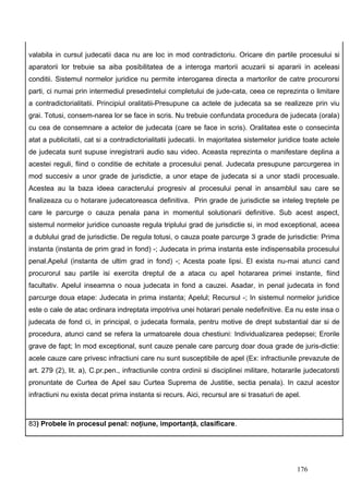 valabila in cursul judecatii daca nu are loc in mod contradictoriu. Oricare din partile procesului si
aparatorii lor trebuie sa aiba posibilitatea de a interoga martorii acuzarii si apararii in aceleasi
conditii. Sistemul normelor juridice nu permite interogarea directa a martorilor de catre procurorsi
parti, ci numai prin intermediul presedintelui completului de jude-cata, ceea ce reprezinta o limitare
a contradictorialitatii. Principiul oralitatii-Presupune ca actele de judecata sa se realizeze prin viu
grai. Totusi, consem-narea lor se face in scris. Nu trebuie confundata procedura de judecata (orala)
cu cea de consemnare a actelor de judecata (care se face in scris). Oralitatea este o consecinta
atat a publicitatii, cat si a contradictorialitatii judecatii. In majoritatea sistemelor juridice toate actele
de judecata sunt supuse inregistrarii audio sau video. Aceasta reprezinta o manifestare deplina a
acestei reguli, fiind o conditie de echitate a procesului penal. Judecata presupune parcurgerea in
mod succesiv a unor grade de jurisdictie, a unor etape de judecata si a unor stadii procesuale.
Acestea au la baza ideea caracterului progresiv al procesului penal in ansamblul sau care se
finalizeaza cu o hotarare judecatoreasca definitiva. Prin grade de jurisdictie se inteleg treptele pe
care le parcurge o cauza penala pana in momentul solutionarii definitive. Sub acest aspect,
sistemul normelor juridice cunoaste regula triplului grad de jurisdictie si, in mod exceptional, aceea
a dublului grad de jurisdictie. De regula totusi, o cauza poate parcurge 3 grade de jurisdictie: Prima
instanta (instanta de prim grad in fond) -; Judecata in prima instanta este indispensabila procesului
penal.Apelul (instanta de ultim grad in fond) -; Acesta poate lipsi. El exista nu-mai atunci cand
procurorul sau partile isi exercita dreptul de a ataca cu apel hotararea primei instante, fiind
facultativ. Apelul inseamna o noua judecata in fond a cauzei. Asadar, in penal judecata in fond
parcurge doua etape: Judecata in prima instanta; Apelul; Recursul -; In sistemul normelor juridice
este o cale de atac ordinara indreptata impotriva unei hotarari penale nedefinitive. Ea nu este insa o
judecata de fond ci, in principal, o judecata formala, pentru motive de drept substantial dar si de
procedura, atunci cand se refera la urmatoarele doua chestiuni: Individualizarea pedepsei; Erorile
grave de fapt; In mod exceptional, sunt cauze penale care parcurg doar doua grade de juris-dictie:
acele cauze care privesc infractiuni care nu sunt susceptibile de apel (Ex: infractiunile prevazute de
art. 279 (2), lit. a), C.pr.pen., infractiunile contra ordinii si disciplinei militare, hotararile judecatorsti
pronuntate de Curtea de Apel sau Curtea Suprema de Justitie, sectia penala). In cazul acestor
infractiuni nu exista decat prima instanta si recurs. Aici, recursul are si trasaturi de apel.



83) Probele în procesul penal: noţiune, importanţă, clasificare.




                                                                                               176
 