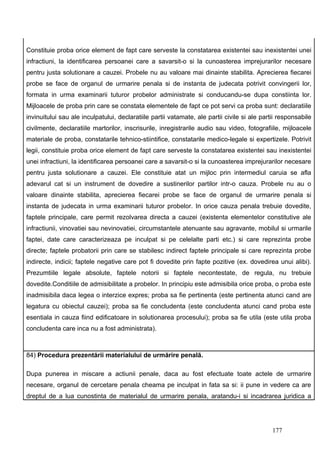 Constituie proba orice element de fapt care serveste la constatarea existentei sau inexistentei unei
infractiuni, la identificarea persoanei care a savarsit-o si la cunoasterea imprejurarilor necesare
pentru justa solutionare a cauzei. Probele nu au valoare mai dinainte stabilita. Aprecierea fiecarei
probe se face de organul de urmarire penala si de instanta de judecata potrivit convingerii lor,
formata in urma examinarii tuturor probelor administrate si conducandu-se dupa constiinta lor.
Mijloacele de proba prin care se constata elementele de fapt ce pot servi ca proba sunt: declaratiile
invinuitului sau ale inculpatului, declaratiile partii vatamate, ale partii civile si ale partii responsabile
civilmente, declaratiile martorilor, inscrisurile, inregistrarile audio sau video, fotografiile, mijloacele
materiale de proba, constatarile tehnico-stiintifice, constatarile medico-legale si expertizele. Potrivit
legii, constituie proba orice element de fapt care serveste la constatarea existentei sau inexistentei
unei infractiuni, la identificarea persoanei care a savarsit-o si la cunoasterea imprejurarilor necesare
pentru justa solutionare a cauzei. Ele constituie atat un mijloc prin intermediul caruia se afla
adevarul cat si un instrument de dovedire a sustinerilor partilor intr-o cauza. Probele nu au o
valoare dinainte stabilita, aprecierea fiecarei probe se face de organul de urmarire penala si
instanta de judecata in urma examinarii tuturor probelor. In orice cauza penala trebuie dovedite,
faptele principale, care permit rezolvarea directa a cauzei (existenta elementelor constitutive ale
infractiunii, vinovatiei sau nevinovatiei, circumstantele atenuante sau agravante, mobilul si urmarile
faptei, date care caracterizeaza pe inculpat si pe celelalte parti etc.) si care reprezinta probe
directe; faptele probatorii prin care se stabilesc indirect faptele principale si care reprezinta probe
indirecte, indicii; faptele negative care pot fi dovedite prin fapte pozitive (ex. dovedirea unui alibi).
Prezumtiile legale absolute, faptele notorii si faptele necontestate, de regula, nu trebuie
dovedite.Conditiile de admisibilitate a probelor. In principiu este admisibila orice proba, o proba este
inadmisibila daca legea o interzice expres; proba sa fie pertinenta (este pertinenta atunci cand are
legatura cu obiectul cauzei); proba sa fie concludenta (este concludenta atunci cand proba este
esentiala in cauza fiind edificatoare in solutionarea procesului); proba sa fie utila (este utila proba
concludenta care inca nu a fost administrata).



84) Procedura prezentării materialului de urmărire penală.

Dupa punerea in miscare a actiunii penale, daca au fost efectuate toate actele de urmarire
necesare, organul de cercetare penala cheama pe inculpat in fata sa si: ii pune in vedere ca are
dreptul de a lua cunostinta de materialul de urmarire penala, aratandu-i si incadrarea juridica a




                                                                                              177
 