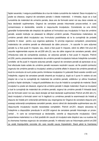 faptei savarsite; ii asigura posibilitatea de a lua de indata cunostinta de material. Daca inculpatul nu
poate sa citeasca, organul de cercetare penala ii citeste materialul; il intreaba, dupa ce a luat
cunostinta de materialul de urmarire penala, daca are de formulat cereri noi sau daca voieste sa
faca declaratii suplimentare. Organul de cercetare penala intocmeste proces-verbal, in care
consemneaza si declaratiile, cererile si raspunsurile inculpatului. Considerate ca una dintre
garanţiile fundamentale ale dreptului de apărare al învinuitului sau inculpatului în faza de urmărire
penală, acestă instituţie se plasează la sfârşitul urmăririi penale. Prezentarea materialului de
urmărire penală oferă inculpatului sau învinuitului posibilitatea să ia la cunoştiinţă de probele
exitente în dosar    pentru a-şi organiza apărarea. În privinţa organului competent, prezentarea
materialului de urmărire penală se efectuează de către procuror , în cazurile în care acţiunea
penală nu a fost pusă în mişcare, sau, dacă a fost pusă în mişcare, când ne aflăm într-unul din
cazurile reglementate expres de art.209 alin.(3), sau de către organul de cercetare penală, când
infracţiunea este de competenţa acestuia, iar acţiunea penală a fost pusă în mişcare. Potrivit
art.250, pentru prezentarea materialului de urmărire penală inculpatului trebuie îndeplinite cumulativ
condiţiile: să fie pusă în mişcare acţiunea penală; organul de cercetare penală să aprecieze că au
fost efectuate toate actele de urmărire penală necesare rezolvării cauzei; să fie posibil contractul
organului de urmărire penală cu inculpatul; actele şi lucrările aflate în dosarul de urmărire penală să
ducă la concluzia că sunt probe pentru trimiterea inculpatului în judecată Dacă aceste condiţii sunt
îndeplinite, organul de cercetare penală cheamă pe inculpat şi, după ce îi pune în vedere că are
dreptul de a lua la cunoştiinţă de materialul de urmărire penală, arătându-i şi ultima încadrare
juridică a faptei săvârşite, îi asigură posibilitatea de a lua de îndată la cunoştinţă de material. Dacă
inculpatul nu poate să citească, organul de urmărire penală îi citeşte materialul. După ce inculpatul
a luat la cunoştinţă de materialul de urmărire penală, organul de urmărire penală îl întreabă dacă
are de formulat cereri noi sau dacă doreşte să facă declaraţii suplimentare Potrivit art.252 alin.(1),
dacă inculpatul a formulat cereri noi în legătură cu urmărirea penală le examinează de îndată şi
dispune de îndată prin ordonanţă admiterea sau respingerea lor Organul de cercetare dispune prin
aceeaşi ordonanţă completarea cercetării penale, atunci câmd din declaraţiile suplimentare sau din
răspunsurile inculpatului rezultă necesitatea completării. Potrivit art.251, despre aducerea la
îndeplinire a dispoziţiilor prevăzute în art.250 organul de cercetare penală întocmeşte un prces-
verbal , în care se consemnează şi declaraţiile, cererile şi răspunsurile inculpatului. Când
prezentarea materialului nu a fost posibilă din cauză că inculpatul este dispărut sau s-a sustras de
la chemarea înaintea organului de cercetare penală, în referatul care se întocmeşte potrivit art.259
se arată împrejurările concrete din care rezultă cauza împiedicării. Dacă până la înaintarea



                                                                                         178
 
